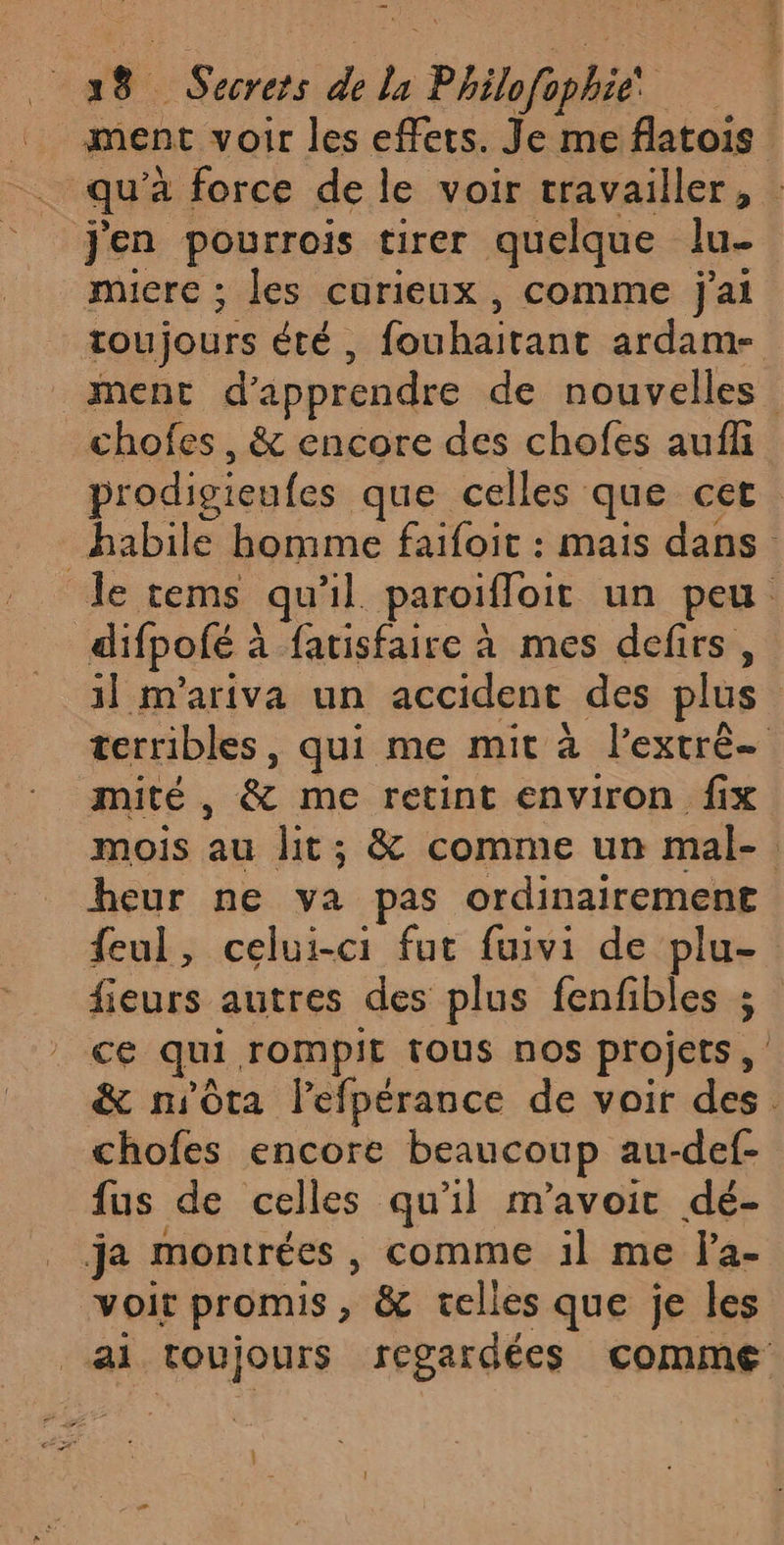 \ 3 8 Secrets de la » Philfe bé | ment voir les effets. Je me flatois qu'à force de le voir travailler, j'en pourrois tirer quelque lu- miere ; les curieux , comme jai toujours Été , oi ardam- ment d'apprendre de nouvelles chofes, &amp; encore des chofes auf prodigieufes que celles que cet habile homme faifoit : mais dans difpofé : à fatisfaire à mes defirs, 1] m'ariva un accident des plus terribles, qui me mit à l’extré— mité , &amp; me retint environ fix mois au lit; &amp; comme un mal-. heur ne va pas ordinairement feul, celui-ci fut fuivi de plu- fieurs autres des plus fenfibles ; ce qui rompit tous nos projets, &amp; nsôta lefpérance de voir Ds | chofes encore beaucoup au-def- fus de celles qu'il m'avoir dé- voit promis &amp; telles que je les