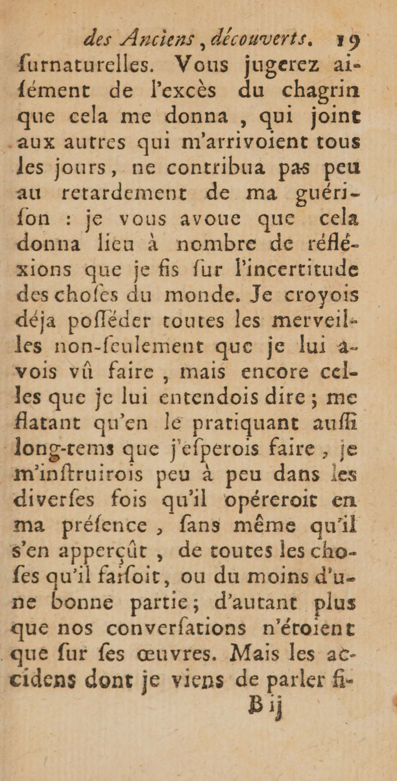 furnaturelles. Vous jugerez ai- fément de lexcès du chagrin que cela me donna , qui joint aux autres qui m'arrivolent tous les jours, ne contribua pas peu au retardement de ma guéri- fon : je vous avoue que cela donna lieu à nombre de réflé- xions que je fis fur lincertitude des chofes du monde. Je croyois déja pofléder toutes les merveil- les non-feulement que je lui à- vois vû faire , mais encore cel- les que je lui entendois dire ; me flatant qu'en lé pratiquant aufh Jong-rems que j'efperois faire , je m'inftruirois peu à peu dans les diverfes fois qu'il opéreroit en ma préfence , fans même qu'il s'en apperçüt , de toutes les cho- fes qu'il faroit, ou du moins d'u- ne bonne partie; d'autant plus que nos converfations n’éroiént que fur fes œuvres. Mais les ac- cidens dont je viens de parler fi- Bij