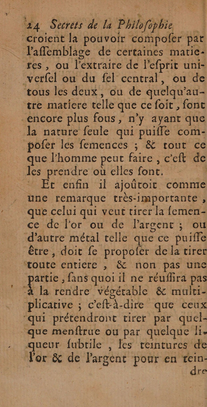 “croient la pouvoir compoler par l'affemblage de certaines marie: tes, ou l’extraire de l'efprit uni- vetfel ou du fel central, ou de tous les deux, ou de quelqu’au- tre matiere telle que ce foit , fonc encore plus fous, n’y ayant que pofer les femences ; &amp; rout ce que l’homme peut faire , c’eft de les prendre où elles font. A. Et enfin il ajoütoit comme une remarque très-importante , que celui qui veut tirer la femen- ce de l'or ou de Pargent ; ou d'autre métal telle que ce puiffe être, doit fe propofer dela tirer ‘toute entiere , &amp; non pas une “à la rendre végétable &amp; mulri- ‘qui prétendront tirer par quel- queur fubtile , les reintures de l'or &amp; de l'argent pour en tein- dre