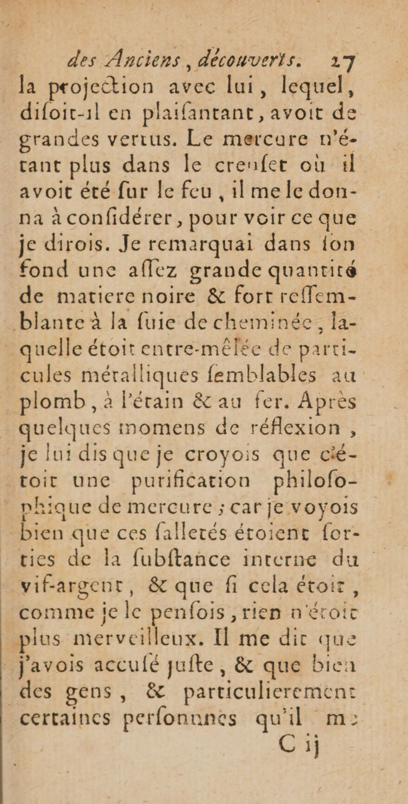 Ja projection avec lui, lequel, difoit-1l en plaifantant, avoit de grandes vertus. Le mercure n’é- tant plus dans le crenfet où il avoit été fur le feu ,1l mele don- na àconfidérer, pour voirceque je dirois. Je remarquai dans ion fond une afflez grande quanuite de matiere noire &amp; fort reffem- quelle étoit entre-mêl£ée de parti- cules métalliques femblables au plomb , à l’étain &amp; au fer. Apres quelques iomens de réflexion, je lui dis que je croyois que cié- toit une purification philofo- phique de mercure ; car je voÿois vifrargent, &amp; que fi cela Étoir , comme ie ke penfois, tien n étroit certaines perfonnnes qu'il mi: C 1j