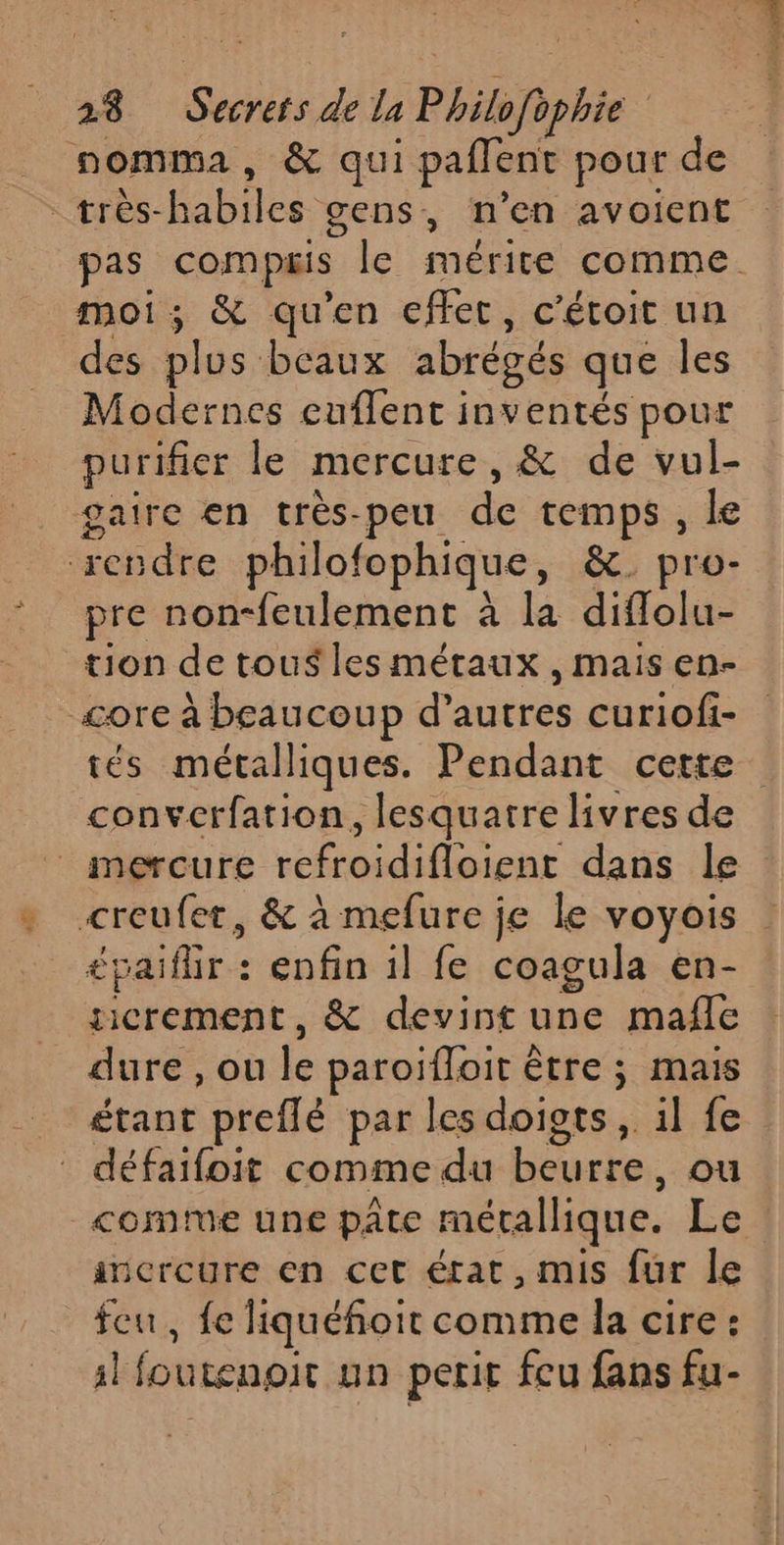 nomma, &amp; qui paflent pour de très-habiles gens, n’en avoient pas compis le mérite comme. moi; &amp; qu'en effet, c'étoit un des plus beaux abrégés que les Modernes euflent inventés pour purifier le mercure, &amp; de vul- gaire en très-peu de temps, le ‘rendre philofophique, &amp;. pro- pre non-feulement à la diflolu- tion de tous les métaux , mais en- core à beaucoup d’autres curiofi- tés métalliques. Pendant cette converfation, lesquatre livres de mercure refroidifloient dans Île creufer, &amp; à mefure je le voyois £paiflir : enfin 1l fe coagula en- gicrement, &amp; devint une mañfle dure , ou le paroïfloit être ; mais étant preflé par les doigts, il fe défaifoit comme du beurre, ou comte une pâte métallique. Le incroure en cet état, mis fur le feu, fe liquéfoit comme la cire : sl foutenoit un perit feu fans fu-