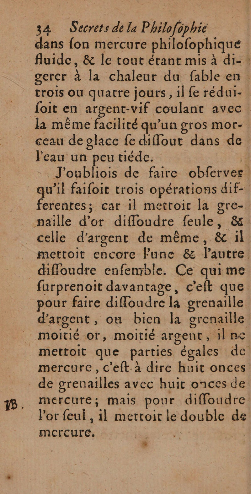 dans fon mercure philofophique fluide, &amp; le tout étant mis à di- : gerer à la chaleur du fable en trois ou quatre jours, il fe rédui-. foit en argent-vif coulant avec. la même facilité qu’un gros mor- ceau de place fe diffout dans de l'eau un peu tiède. | J'oubliois de faire obferves. qu'il faifoit trois opérations dif- ferentes; car il mettoic la gre- naïlle d’or difloudre feule, &amp; celle d'argent de même, &amp; il _ mettoit encore Fune &amp; l'autre _diffoudre enfemble. Ce qui me furprenoit davantage, c'eft que pour faire difloudre la grenaille d'argent, ou bien la grenaille . moitié or, moitié argent, il ne _mettoit que parties égales de mercure, c’eft-à dire huit onces de grenailles avec huit onces de mercure; mais pour diffoudre l'or feul , il mettoit le double ds mercure, ù *