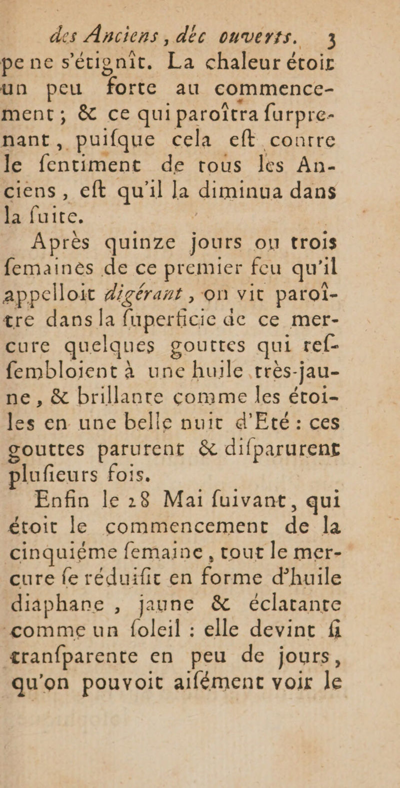 pe ne s’étignit. T: chaleur étoir un peu forte au commencc- ment; &amp; ce qui paroîtra furpre- nant, puifque cela eft contre le fentiment de tous les An- ciens , eft qu'il la diminua dans la fuite. Après quinze jours on trois femainès de ce premier feu qu'i 1l appelloit digérant , on vit paroiï- tre dans la fuperficie ac ce mer- cure quelques gouttes qui ref- fembloient à une huile très- jau- ne , &amp; brillante comme les étoi- les en une belle nuit d'Eté: ces gouttes parurent &amp; difparurent plufieurs fois. Eofin le 28 Mai fuivant, qui étoit le commencement de Ja cinquiéme femaine, tout le mer- cure fe réduifit en Rte d'huile diaphane , jaune &amp; éclatante comme un foleil : elle devint fi tranfparente en peu de jours, qu'on pouvoit aifément voir le