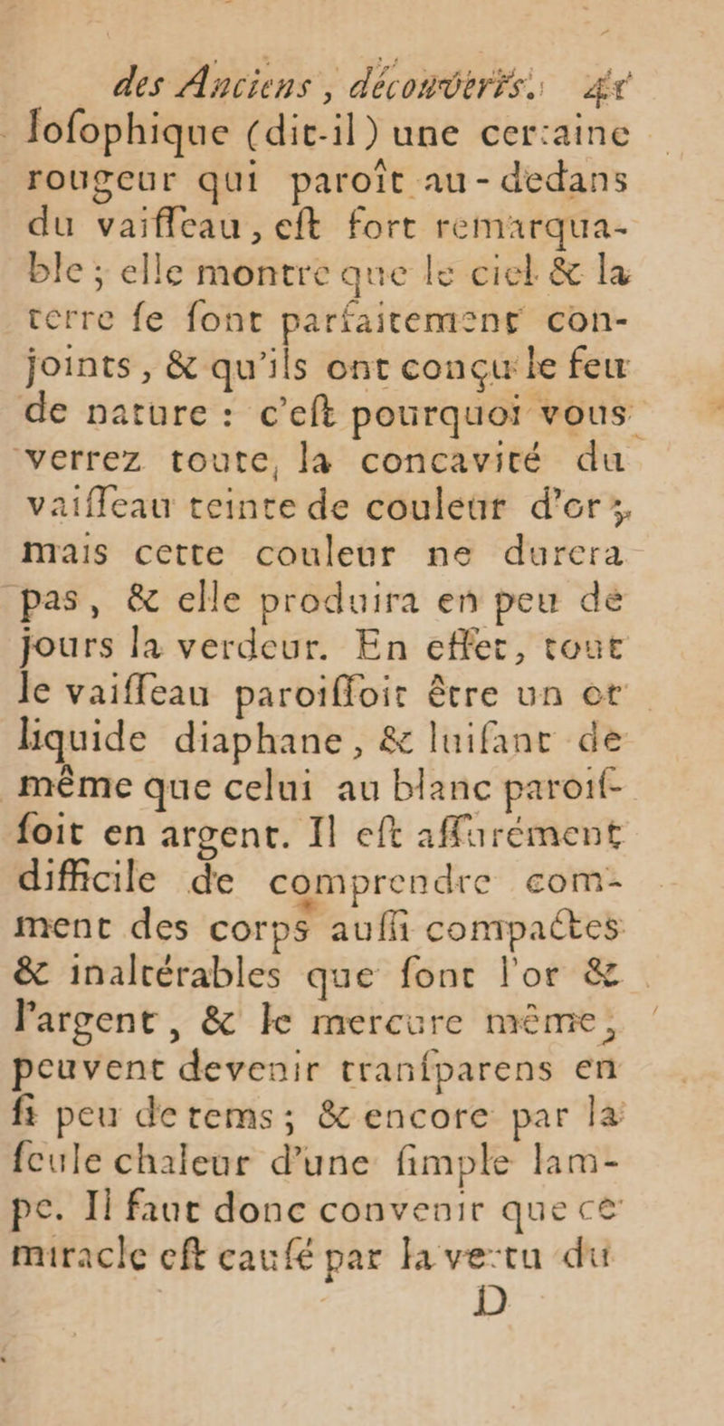 | Jofophique (dit-il) une certaine rougeur qui paroït au- dedans du vaifleau, eft fort remarqua- ble ; elle montre que le ciel &amp; la terre fe font parfaitement con- joints, &amp; qu'ils ont conçue few de nature : c’eft pourquoi vous verrez toute, la concavité du vaiffleau teinte de couleur d’er;, mais cette couleur ne durera pas, &amp; elle produira en peu dé jours la verdeur. En effet, tout le vaiffeau paroifloir être un ot hquide diaphane, &amp; luifant de _ même que celui au blanc paroif- foit en argent. Il eft affarément difficile de comprendre com- ment des corps auffñ conrtpactes &amp; inalrérables que font l'or &amp;. l'argent, &amp; ke mercure même, peuvent devenir tranfparens en fs peu derems; &amp; encore par la fcule chaleur d’une fimple lam- pe. Il faut donc convenir que ce miracle eft caufé par la ve:tu du | D