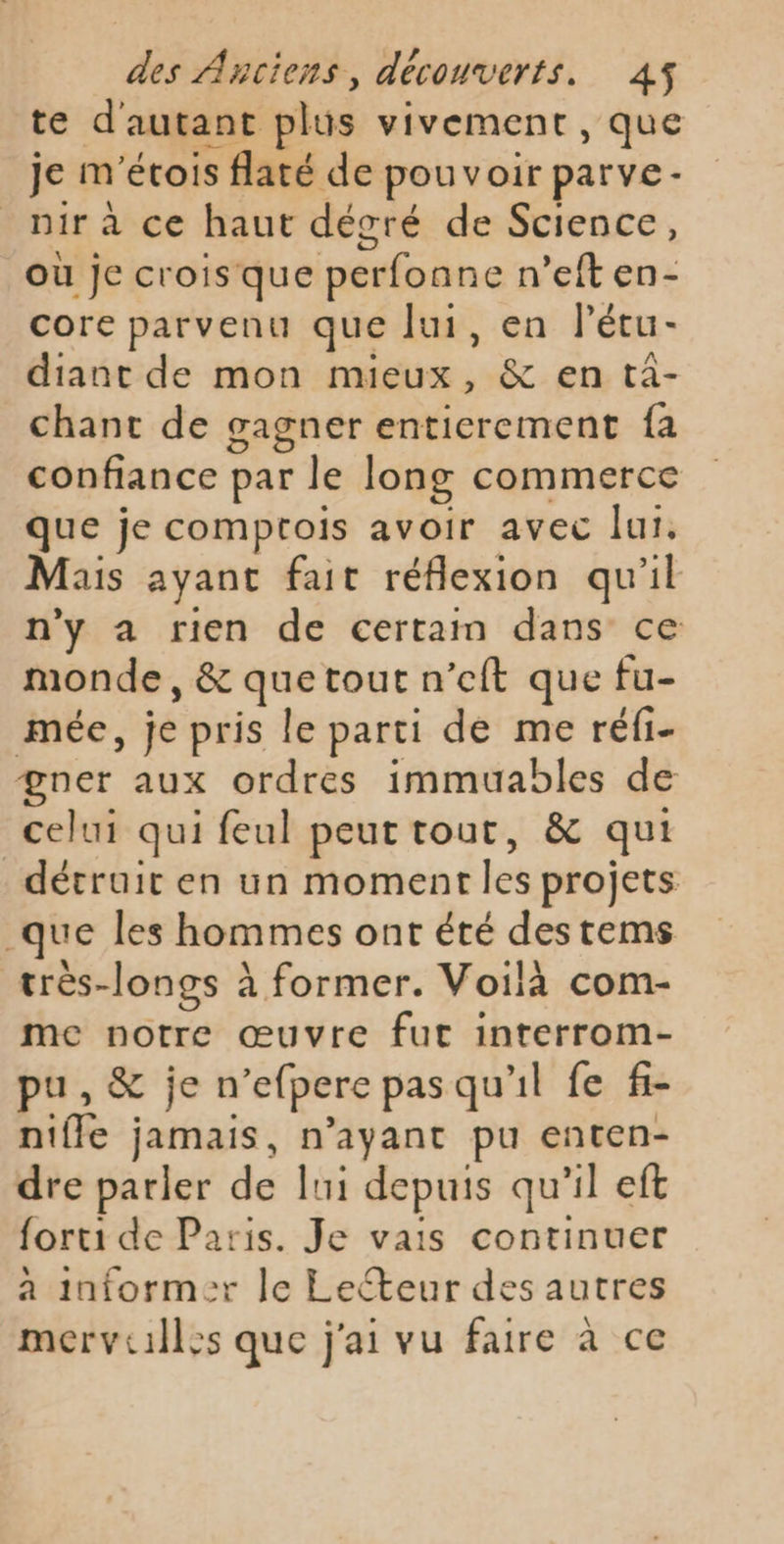 te d'autant plus vivement, que je m'étois flaté de pouvoir parve- _nirà ce haut décré de Science, où je crois que perfonne n’eft en- core parvenu que ui, en l’étu- diant de mon mieux, &amp; en ta- chant de gagner entierement fa confiance par le long commerce que je comptois avoir avec lui, Mais ayant fait réflexion qu'il n'y a rien de certain dans ce monde, &amp; que tout n’eft que fu- mée, je pris le parti de me réfi- gner aux ordres immuables de celui qui feul peut tout, &amp; qui détruit en un moment les projets que les hommes ont été des tems très-longs à former. Voilà com- me notre œuvre fut interrom- pu, &amp; je n’efpere pas qu'il fe f- nifle jamais, n’ayant pu enten- dre parler de lui depuis qu’il eft forti de Paris. Je vais continuer a informer le Lecteur des autres merviilles que j'ai vu faire à ce