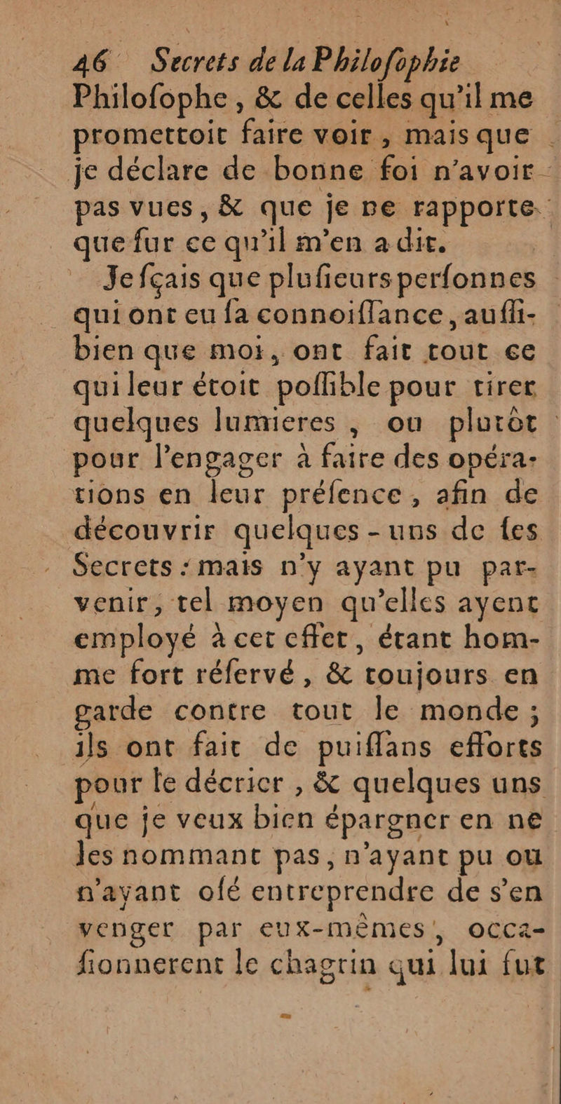 Philofophe , &amp; de celles qu’il me promettoit faire voir, maisque | je déclare de bonne foi n'avoir pas vues, &amp; que je pe rapporte. que fur ce qu'il m'en a dit. Jefçais que plufieursperfonnes qui ont eu fa connoiflance , aufli- bien que mor, ont fait tout ce qui leur étoit poflible pour tirer quelques lumieres , ou pluiot pour l’engager à faire des opéra: tions en leur préfence , afin de découvrir quelques - uns de {es Secrets ‘mais n’y ayant pu par- venir, tel moyen qu’elles ayent employé à cet cffet, étant hom- me fort réfervé, &amp; toujours en garde contre tout le monde ; ils ont fait de puiflans efforts pour le décricr , &amp; quelques uns que je veux bien épargner en ne Jes nommant pas, n'ayant pu ou n'ayant ofé entreprendre de s’en venger par eux-mêmes, OCCa- fionnerent le chagrin qui lui fut