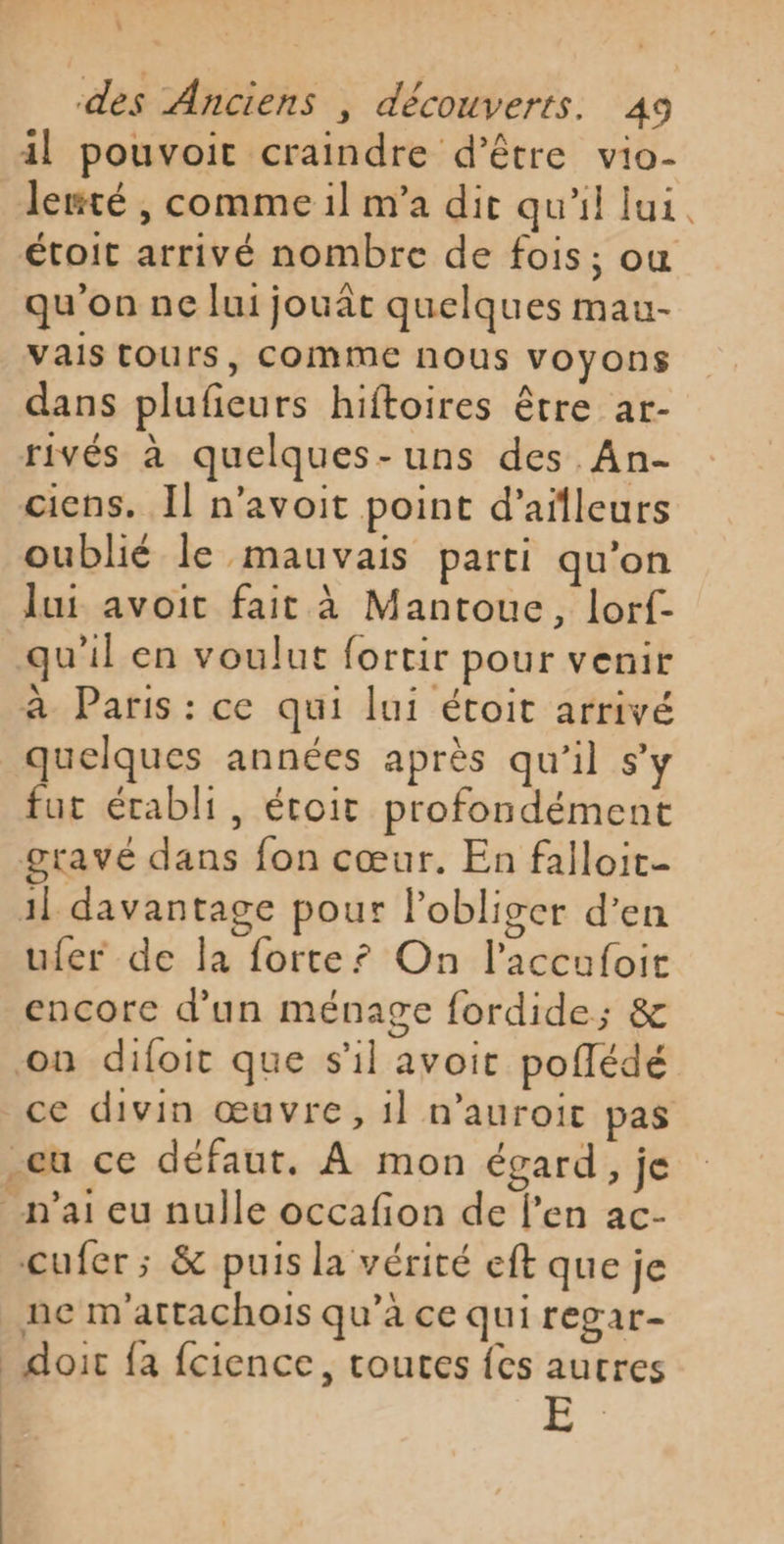 \ des Anciens | découverts. 49 il pouvoit craindre d’être vio- lerté , comme il m'a dir qu'il lui. étoit arrivé nombre de fois; ou qu'on ne lui jouât quelques mau- vais Tours, COMME nous voyons dans plufieurs hiftoires être ar- rivés à quelques-uns des An- ciens. Il n’avoit point d’ailleurs oublié le mauvais parti qu'on lui avoit fait à Mantoue, lorf- qu'il en voulut fortir pour venir à Paris : ce qui lui étoit arrivé quelques années après qu'il s’y fur établi, étoit profondément gravé dans fon cœur. En falloit- 1l davantage pour Pobliger d’en ufer de la forte? On l’accufoit encore d’un ménage fordide; &amp; on difoit que s'il avoit poflédé ce divin œuvre, il n’auroit pas eu ce défaut. À mon égard, je n'ai eu nulle occafion de l'en ac- cufer; &amp; puis la vérité eft que je ne m'attachois qu’à ce qui regar- doit fa fcience, toutes {es autres E