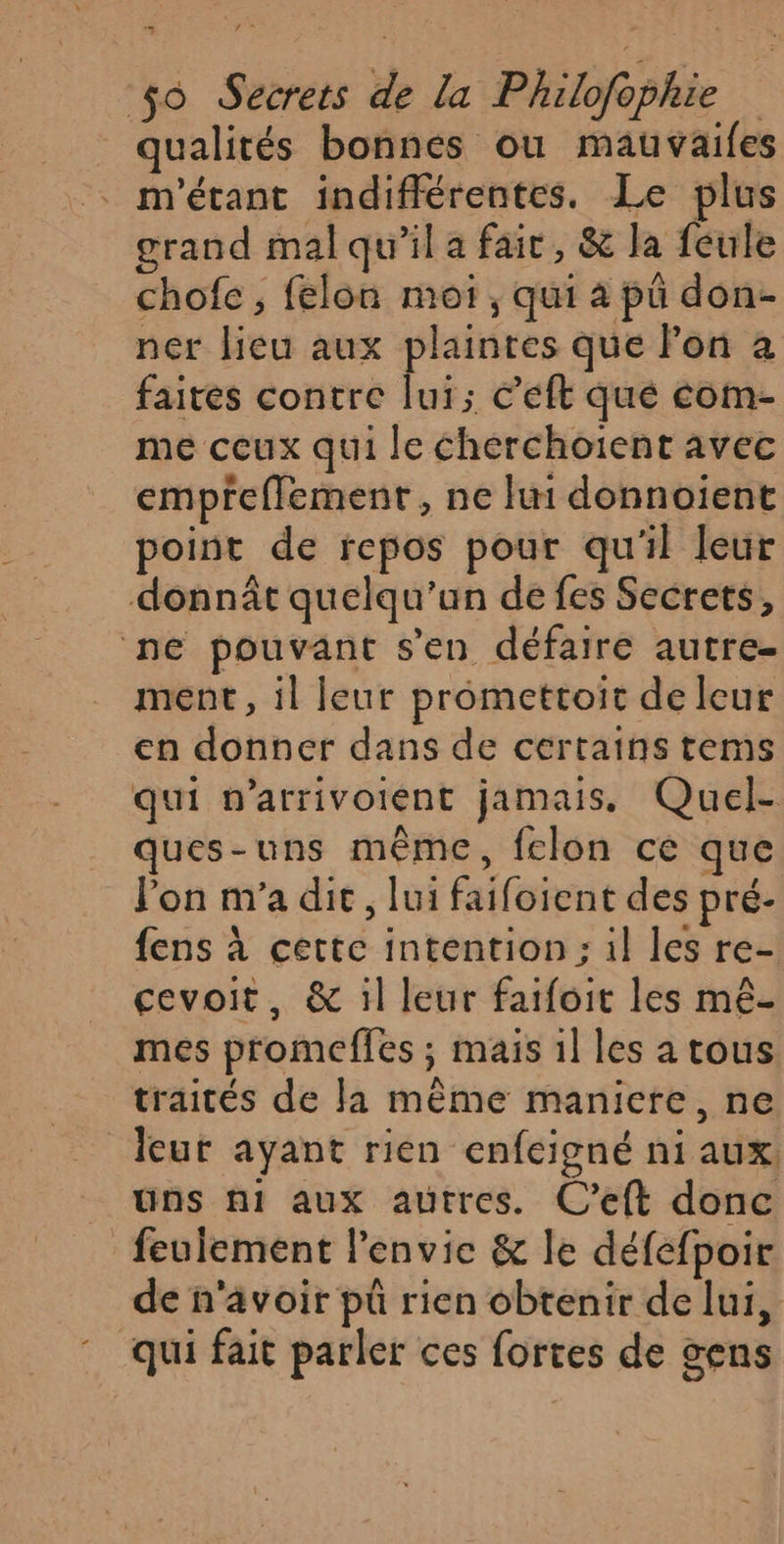 qualités bonnes ou mauvailes . m'étant indifférentes. Le plus grand mal qu'il a fait, &amp; Ja feule chofe, felon moi, qui a pü don- ner lieu aux plaintes que Fon à faites contre lui; C’eft qué com- me ceux qui le cherchoient avec empreffement , ne lui donnoient point de repos pour qu'il leur donnât quelqu'un de fes Secrets, ne pouvant s’en défaire autre- ment, il leur promettoit de leur en donner dans de certains tems qui n’arrivoient jamais. Quel- ques-uns même, felon ce que l'on m'a dit, lui faifoient des pré- fens à cette intention: il les re- cevoit, &amp; 1l leur faifoit les mê- mes promeffles ; mais 1] les a tous traités de la même maniere, ne leut ayant rien enfeigné ni aux, uns ni aux autres. C’eft donc feulement l'envie &amp; le défefpoir de n'avoir pü rien obtenir de lui, qui fait parler ces fortes de gens