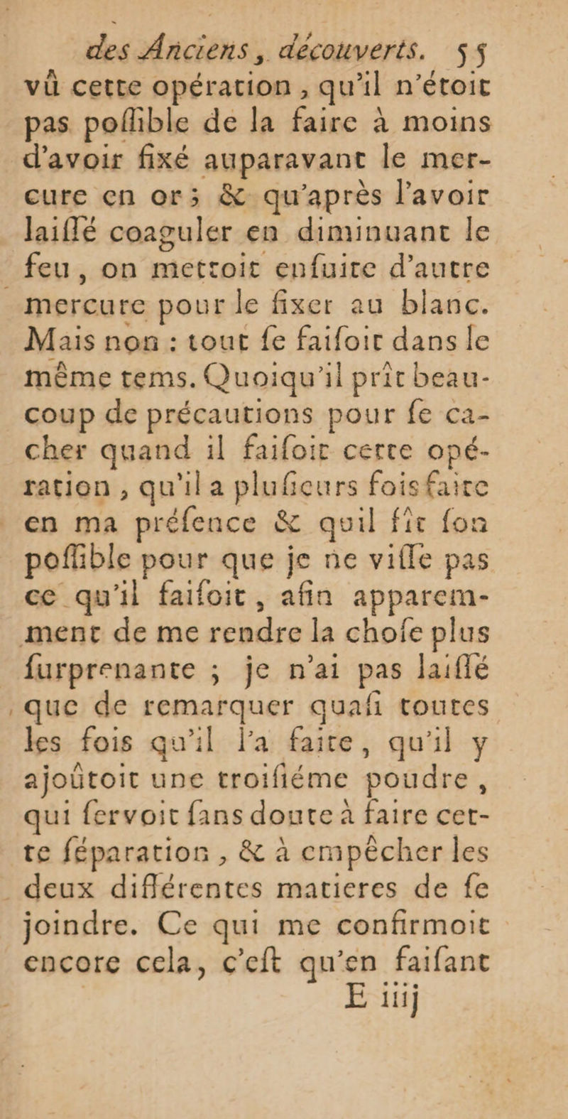 vi cette opération , qu’il n’étoit pas poflible de Ja faire à moins d’avoir fixé auparavant le mer- cure çn or; &amp; qu'après l'avoir laiflé coaguler en diminuant le mercure pour le fixer au blanc. Mais non : tout fe faifoir dans le même tems. Quoiqu'il prit beau- coup de précautions pour fe ca- cher quand il faifoir certe opé- ration , qu'il a plufieurs foisfaire en ma préfence &amp; quil fît fon poflible pour que je ne vifle pas ce qu'il faifoit, afin apparem- furprenante ; je n'ai pas laiflé que de remarquer quañ toutes les fois qu'il l'a faite, qu'il y ajoûtoit une troifiéme poudre, qui fervoit fans doute à faire cet- te féparatios , &amp; à cmpècher les joindre. Ce qui me confirmoit encore cela, c’eft qu'en faifant | E 1j