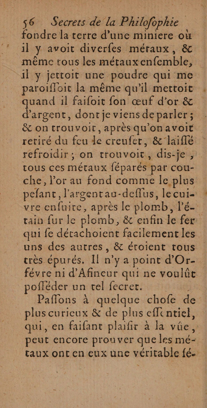 fondre la terre d’une miniere où il y avoit diverfes méraux, &amp; même tous les métauxenfemble, il y jettoit une poudre qui me paroifloit la même qu'il mettoit quand il faifoit fon œuf d’or &amp; d'argent, dont je viens de parler; &amp; ontrouvoit,aprèsqu'onavoit retiré du feu de creufer, &amp;laifle refroidir; on trouvoit, dis-je , tous ces métaux féparés par cou- che, l’or au fond comme le plus pefanc, l’'argentau-deflus, lecui- vre enfuire, après le plomb, lé- rain fur le plomb, &amp; enfin le fer qui fe décachoient facilement les uns des autres, &amp; éroient tous très épurés. Îl n’y a point d'Or-. févre ni d'Afineur qui ne voulût pofléder un vel fecrer. | Paflons à quelque chofe de plus curicux &amp; de plus effentiel, qui, en faifant plafir à la vûe,. peut encore prouver que les mé- taux ont en eux une véritable fé. »”