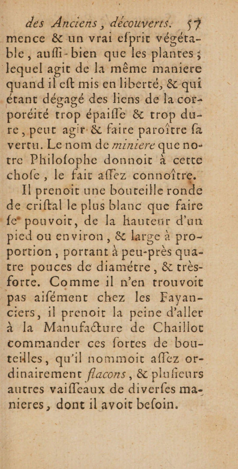 ; des Anciens , découverts: $7 _mence &amp; un vrai efprit végéta- ble , aufli-bien que les plantes ; j Jequel agit de la même maniere quand il eft mis en liberté, &amp; qui _étant dégagé des liens de la cor- poréité trop épaifle &amp; trop du- re, peut agir: &amp; faire paroître fa vertu. Le nom de r7:n1ere que no- tre Philofophe donnoit à cette chofe , le fait affez connoïîtr Il prenoiïr une bouteille Le de criftal le plus blanc que faire fc pouvoit, de la Hautenr d'un pied ou environ, &amp; large à pro- portion, portant à peu-près qua- tre pouces de diamétre , &amp; très- forte. Comme il n’en tréuvibie pas aifément chez les Fayan- ciers, il prenoit la peine d’aller à la Mbufrétire de Chaillot | Ptegiine ces fortes de bou- teiles, qu’il nommoit affez or- dinairement flacons, &amp; plufeurs autres vaifleaux de diverfes ma- nieres, dont il avoit befoin.