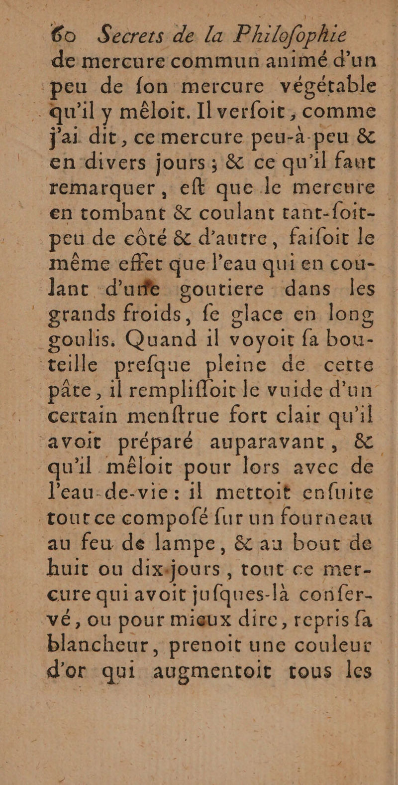 de mercure commun animé d’un j'ai dit, ce mercute peu-à-peu &amp; en divers jours; &amp; ce qu'il faut en tombant &amp; coulant tant-foit- peu de côté &amp; d'autre, faifoit le même effet que l’eau qui en cou- Jant d'uñe goutiere dans les grands froids, fe glace en long goulis: Quand 1l voyoit fa bou- pâte, 1l remplifloit le vuide d’un qu'il mêloit pour lors avec de l'eau-de-vie : il mettoit enfuite huit ou dixéjours, tout ce mer- cure quiavoit jufques-la confer- blancheur, prenoit une couleur d'or qui augmentoit tous les