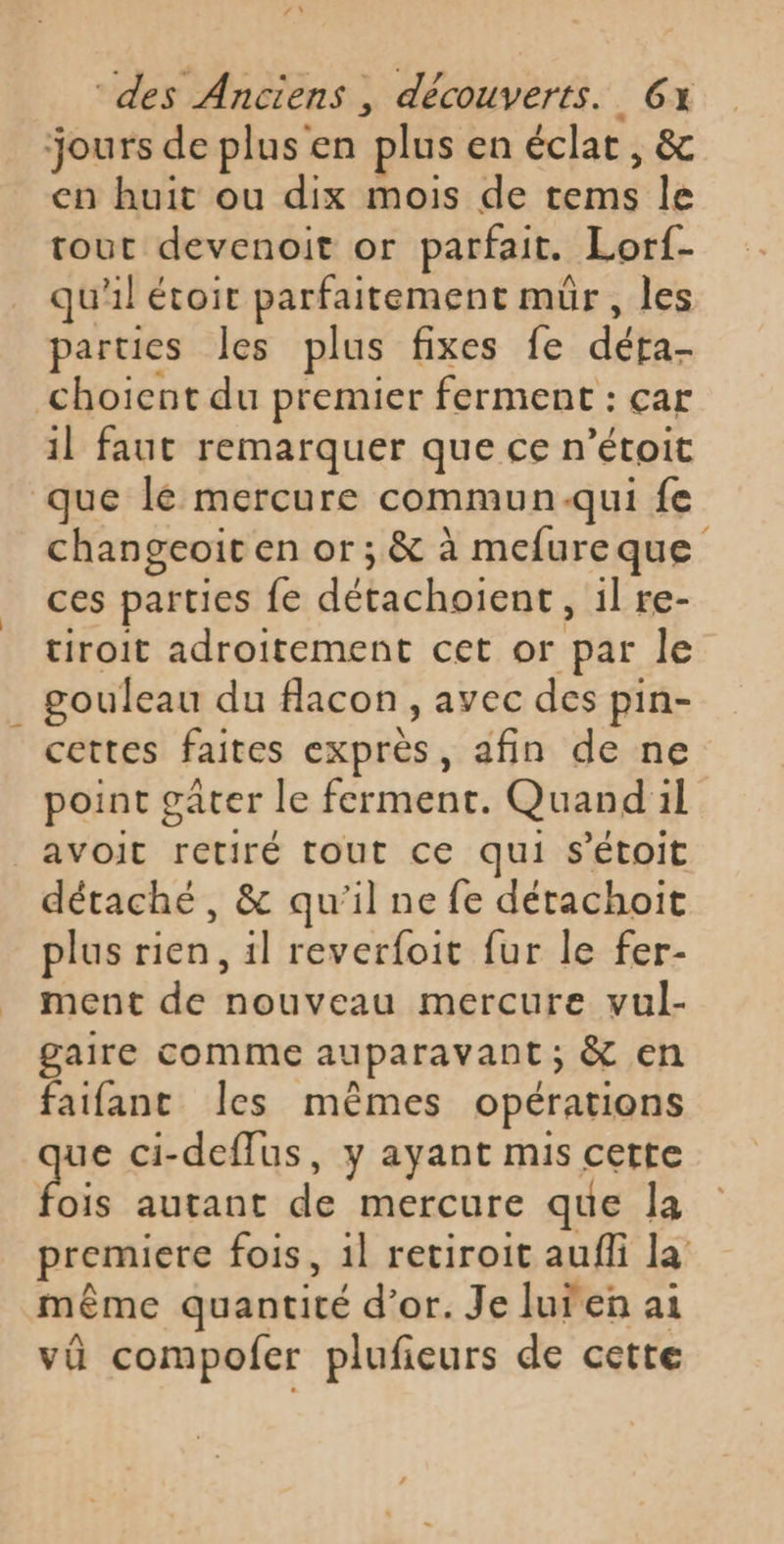 jours de plus en plus en éclat, &amp; en huit ou dix mois de tems le tout devenoit or parfait. Lorf- qu'il étoit parfaitement mür, les parties les plus fixes fe déra- choient du premier ferment : car il faut remarquer que ce n’étoit que lé mercure commun-qui fe changeoït en or; &amp; à mefureque ces parties fe détachoient, il re- tiroit adroitement cet or par le gouleau du flacon, avec des pin- cettes faites exprès, afin de ne point gâter le ferment. Quand il | AVOoIt retiré tout ce qui S'Étoit détaché, &amp; qu'il ne fe détachoit plus rien, 1l reverfoit fur le fer- ment de nouveau mercure vul- gaire comme auparavant; &amp; en faifanc Îles mêmes opérations ue ci-deflus, y ayant mis cette is autant de mercure que la premiere fois, 1l retiroit auffi la même quantité d’or. Je luren ai vü compofer plufieurs de cette