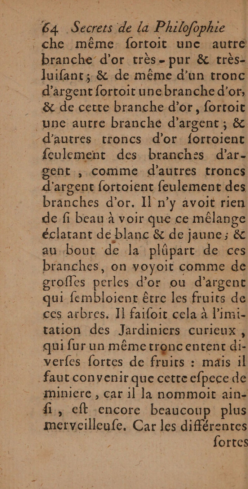 branche d’or très- pur &amp; très- luifant:; &amp; de même d’un tronc d’ argent fortoitunebranche d’or; &amp; de cette branche d’or, fortoit feulement des branches d'ar- gent , comme d'autres troncs d' argent fortoient feulement des branches d’or. Il n’y avoit rien de fi beau à voir que ce mêlange éclatant de blanc &amp; de jaune; &amp; au bout de la plüpart de ces branches, on voyoit comme de groffes perles d’or ou d'argent qui fembloient être les fruits de ces arbres, II faifoit cela à l’imi- tation des Jardiniers curieux, qui fur un même tronc entent di- verfes fortes de fruirs : mais il miniere , car il la nommoit ain- fi, eft encore beaucoup plus mervcilleufe. Car les différentes fortes