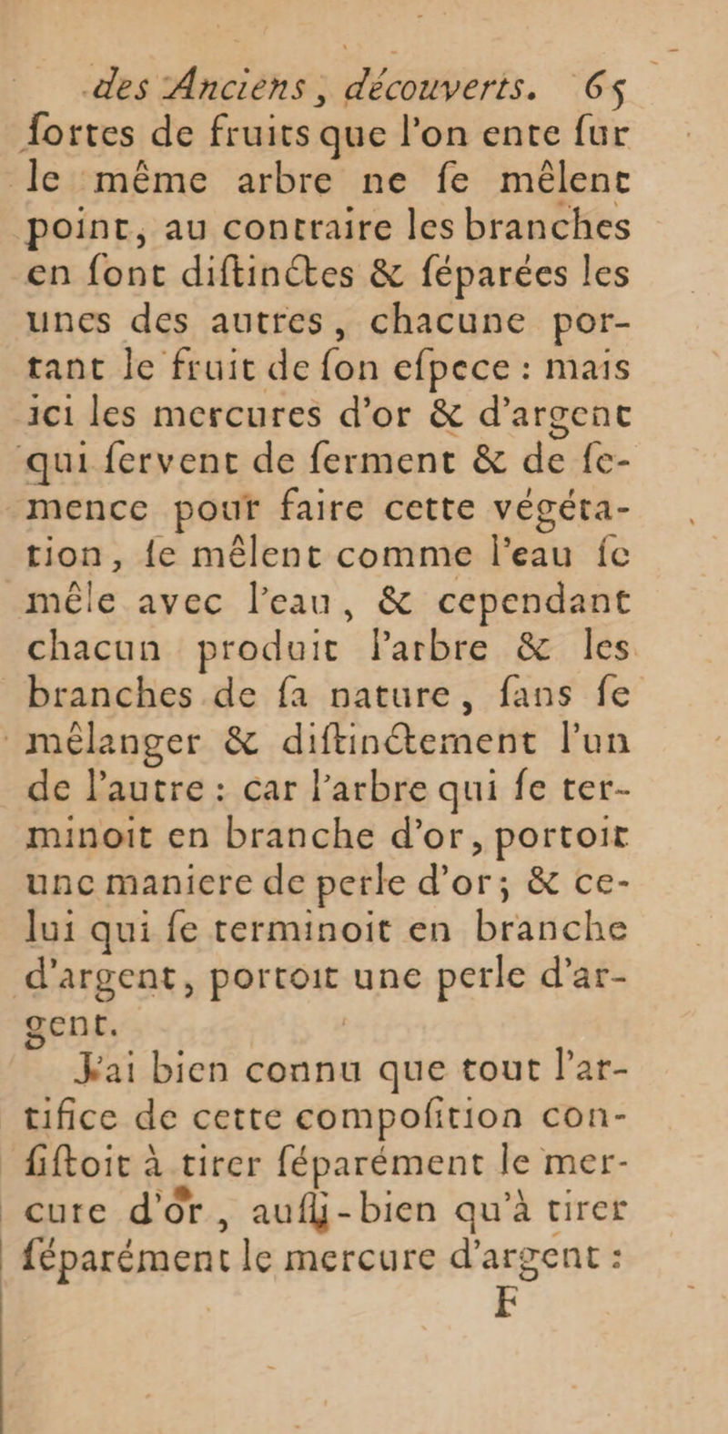 fortes de fruits que l’on ente fur le même arbre ne fe mêlent point, au contraire les branches en font diftinétes &amp; féparées les unes des autres, chacune por- tant le fruit de fon efpece : mais ici les mercures d’or &amp; d'argent qui fervent de ferment &amp; de fe- mence pour faire cette végéta- tion, {e mêlent comme l’eau fc mêle avec l’eau, &amp; cependant chacun produit Parbre &amp; les branches de fa nature, fans fe mélanger &amp; diftinétement lun de lautre : car l'arbre qui fe ter- minoit en branche d’or, portoit unc maniere de perle d’or; &amp; ce- lui qui fe terminoit en branche d'argent, portoit une perle d’ar- gent. | Fai bien connu que tout lar- tifice de cette compofition con- fiftoit à tirer féparément le mer- cure d'Or, aufhj-bien qu’à tirer féparément le mercure d'argent : F