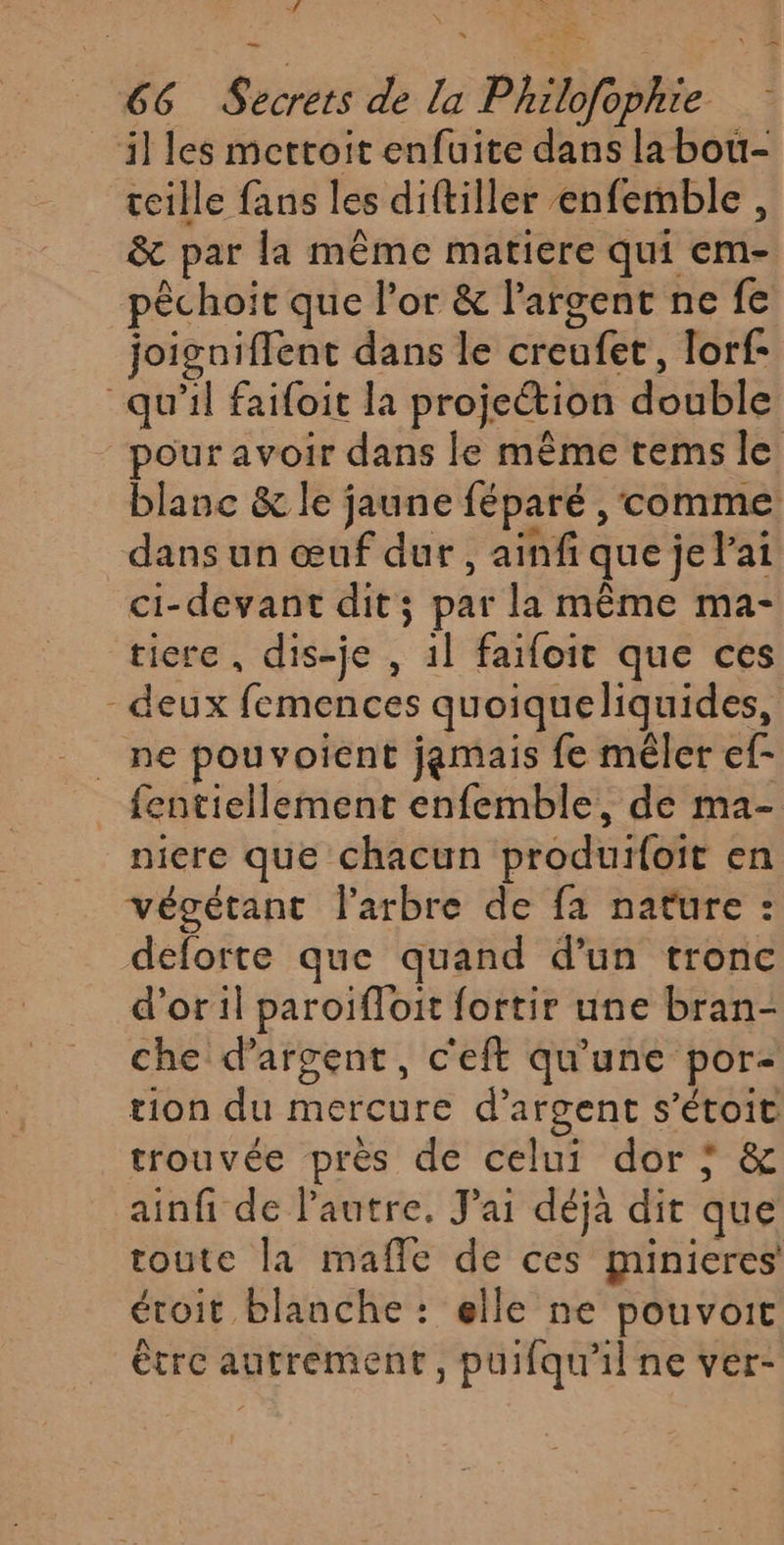 # _illes mettoit enfuite dans la bou- teille fans les diftiller enfemble, &amp; par la même matiere qui em- pêchoit que l'or &amp; l'argent ne fe joigniffent dans le creufet, lorf- qu’il faifoit la projection double pour avoir dans le même tems le blanc &amp; le jaune féparé , comme dans un œuf dur , ainfique je lai ci-devant dit; par la même ma- ticre , dis-je , 1l faifoit que ces - deux femences quoiqueliquides, ne pouvoient jamais fe mêler ef- fentiellement enfemble, de ma- niere que chacun produifoit en végétant l'arbre de fa nature : deforte que quand d’un tronc d'oril paroifloit fortir une bran- che d'argent, c'eft qu'une por- tion du mercure d’argent s’étoit trouvée près de celui dor ; &amp; ainfi de l'autre. J'ai déja dit que toute la mafle de ces minieres étoit blanche : elle ne pouvoit étre autrement, puifqu'il ne ver- x =