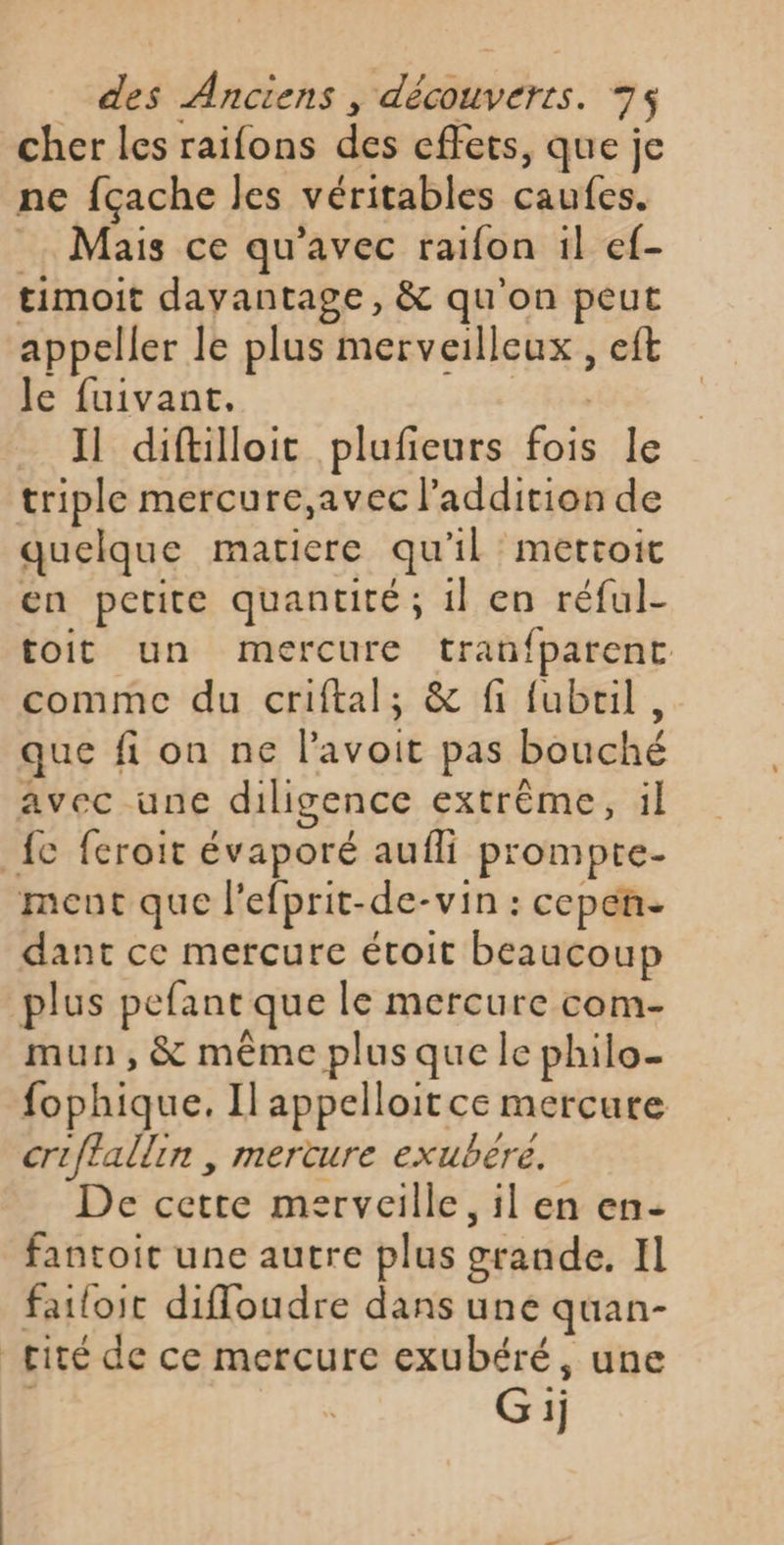 cher les raifons des effets, que je ne fçache les véritables caufes. . Mais ce qu'avec raifon il ef- timoit davantage, &amp; qu'on peut appeller le plus merveilleux , eft Je fuivant,. s Il diftilloit plufieurs fois le triple mercure,avec l'addition de quelque matiere qu'il mettoit en petite quantité; 1l en réful- toit un mercure tranfparent comme du criftal; &amp; fi fubril, que fi on ne l’avoit pas bouché avec une diligence extrême, il fc feroit évaporé aufli prompte- ment que l'efprit-de-vin : cepen- dant ce mercure étoit beaucoup plus pefant que le mercure com- mun,&amp; même plus que le philo- fophique. Il appelloit ce mercure criftallin , mercure exubere. De cetre merveille, il en en- fantoit une autre plus grande. Il failoit difloudre dans une quan- cité de ce mercure exubéré, une Gij