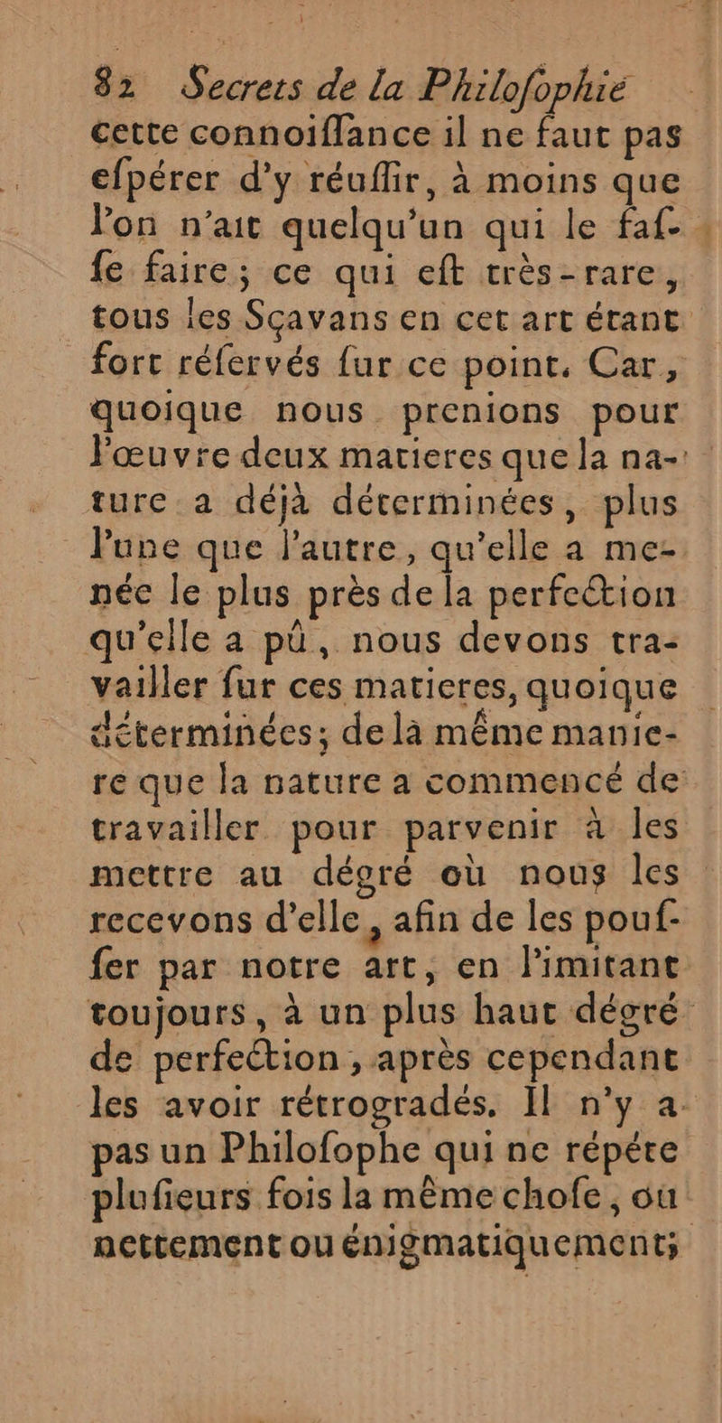 cette connoiflance il ne faut pas efpérer d'y réuffir, à moins que on n'ait quelqu'un qui le faf- fe faire; ce qui eft très-rare, tous les Scavans en cet art étant fort réfervés {ur ce point, Car, quoique nous prenions pour l'œuvre deux matieres que la na: ture a déjà déterminées, plus lune que l’autre, qu’elle a me- néc le plus près de la perfection qu'elle a pû, nous devons tra: vailler fur ces matieres, quoique déterminées; delà même manie- re que la nature a commencé de travailler pour parvenir à les mettre au dégré où nous les recevons d'elle, afin de les pouf: fer par notre art, en limitant toujours, à un plus haut dégré de perfeétion , après cependant les avoir rétrogradés. Il n’y a. pas un Philofophe qui ne répére plufieurs fois la même chofe, où: nettement ou énigmatiquement;