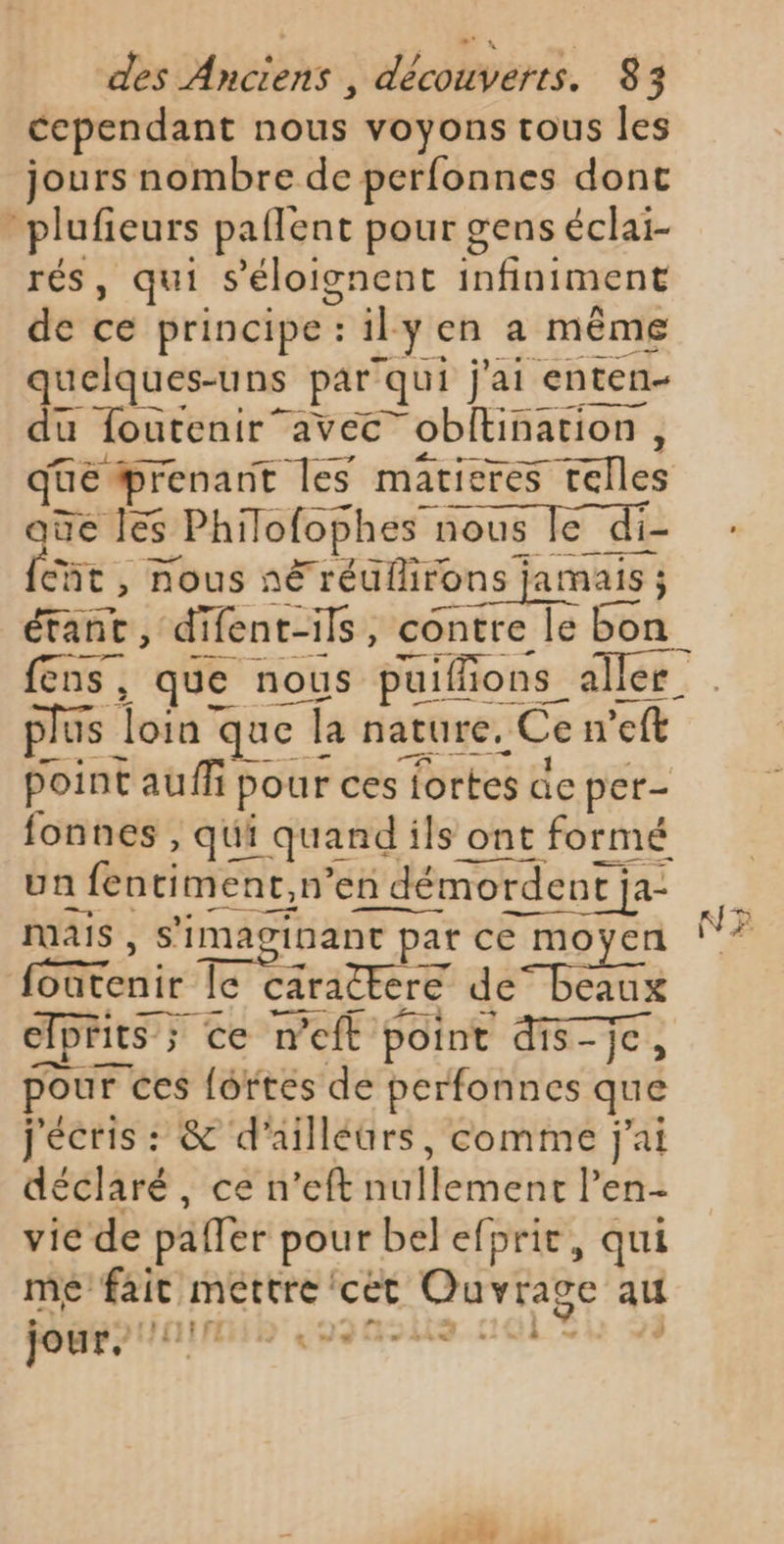 cependant éd voyons tous les jours nombre de perfonnes dont “plufieurs paflent pour gens éclai- rés, qui s’'éloignent nédine de cé principe : il yena même quelques-uns par” qui j'ai ‘enten- du foutenir”avec 7 obftination , ae prenant les matieres $ telles de les s Philofopt es nous Île di- fe. nous nË Fréuflirons jamais ; er difent-ils, contre le 3 fens, que nous paifions_ aller. plus | Fona que Î: la nature, Cen ct point auf 1 pour ces Tortes de per- fonnes , qui quand ils ont formé un : fentiment, n’en démor rdent ja- 4 MAIS , s'imaginant pa pat ce moyen NE PS le caractere dé BEE elprits ; ce weft point dis-je, pour ces fortes de perfonnes que j'écris : &amp; d'ailléürs, comme j'ai déclaré, ce n’eft MAR ERE l'en- vie de paffer pour belefprit, qui mé fait mettre ‘cèt t'Ouvrage au jour, OPEL A « de ù + J sé nl