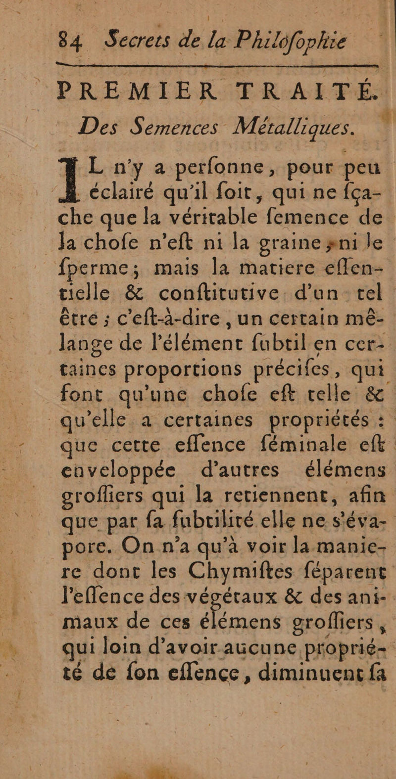 PREMIER TRAITÉ. Des Semences Métalliques. L n’y a perfonne, pour peu À éclairé qu'il foit, qui ne {ça- _che que la véritable femence de Ja chofe n’eft ni la graine ni le _{perme; mais la matiere eflen- tielle &amp; conftitutive. d’un tel être ; c'eft-à-dire , un certain mê- lange de l'élément fubtil en cer- taines proportions précifes, qui font qu'une chofe eft telle &amp; qu’elle à certaines propriétés : que cette eflence féminale ef caveloppée d’autres élémens grofliers qui la retiennent, afin que par fa fubrilité elle ne s'éva- pore. On n’a qu’à voir la-manie- re dont les Chymiftes féparent l'eflence des végétaux &amp; des ani- maux de ces élémens grofliers, qui loin d’avoir aucune proprié- té de fon effence, diminuent fa