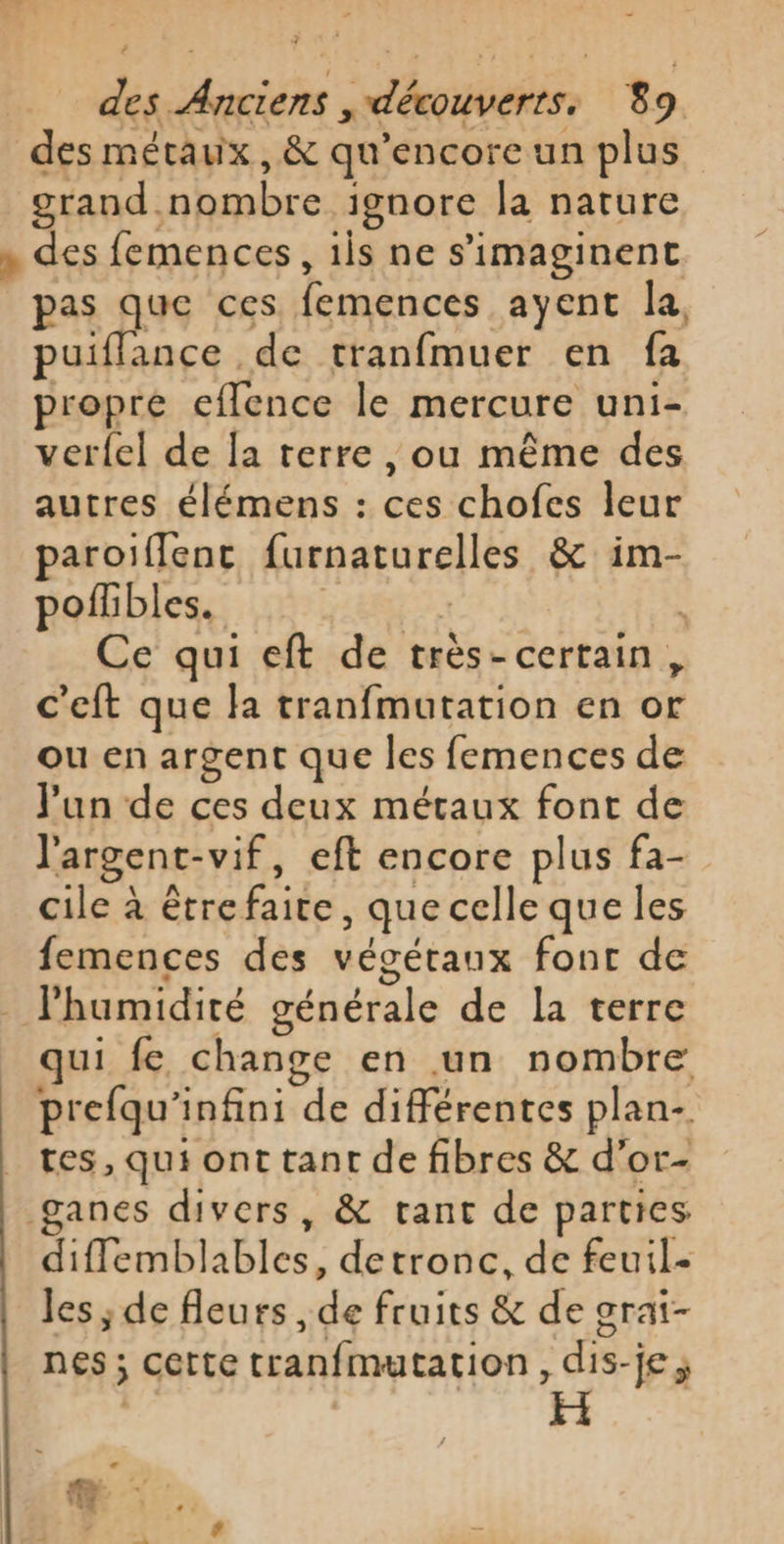 des métaux, &amp; qu’encore un plus grand nombre ignore la nature , des femences, 1is ne s’imaginent pas que ces femences ayent la, puiffance de tranfmuer en fa propre eflence le mercure uni- verfel de Îa terre, ou même des autres élémens : ces chofes leur paroiflenc furnaturelles &amp; im- pofhibles. PETER ë Ce qui eft de très-certain, c’eft que la tranfmutation en or ou en argent que les femences de Jun de ces deux méraux font de l'argent-vif, eft encore plus fa- cile à étrefaite, que celle que les femences des végétaux font de humidité générale de la terre qui fe change en un nombre prefqu'infini de différentes plan. tes, qui ont tant de fibres &amp; d’or- ganes divers, &amp; tant de parties difflemblables, detronc, de feuil- les ; de fleurs , de fruits &amp; de grai- nes ; cette tranfmutation, dis-je ;