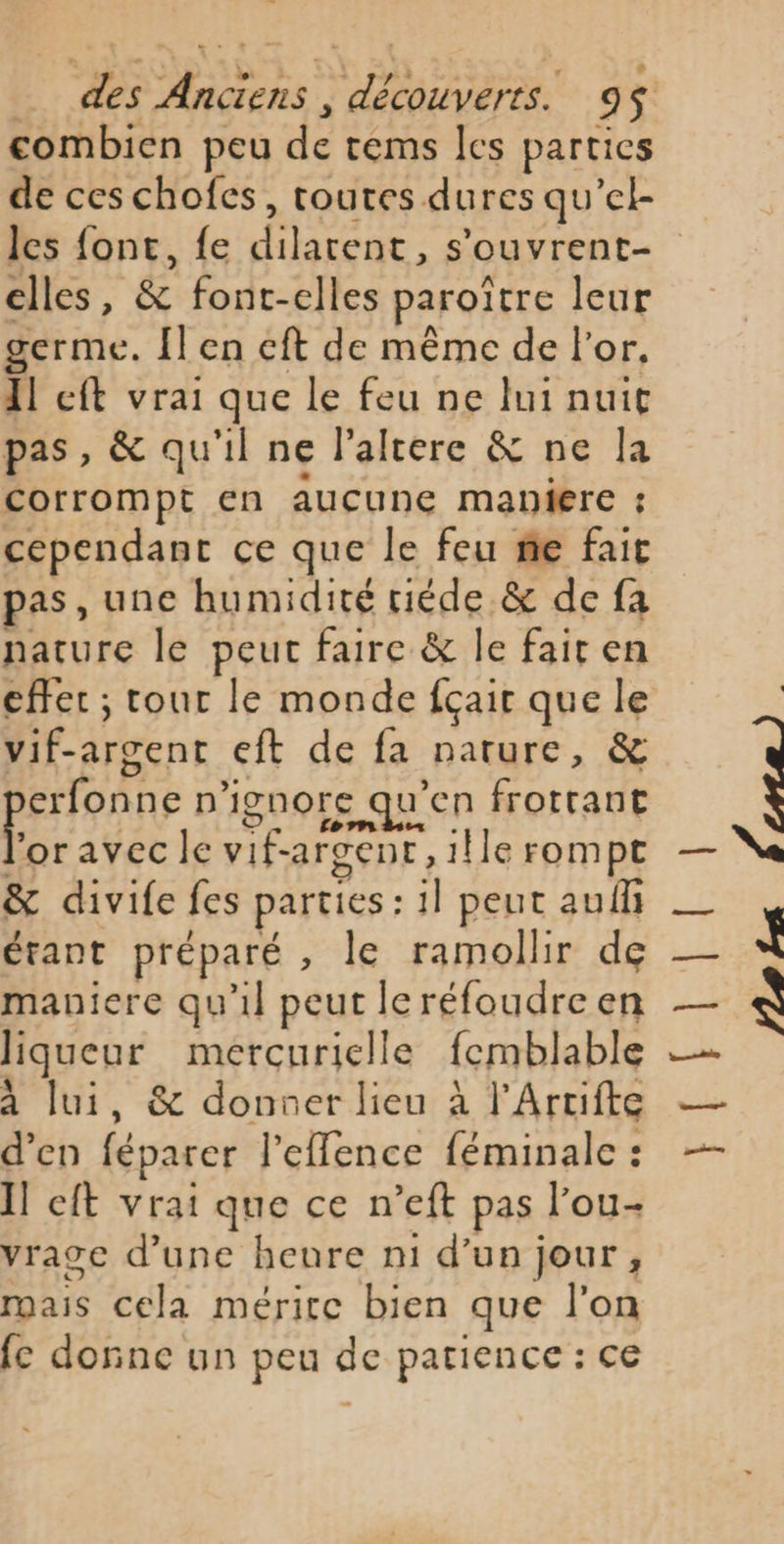 combien peu de tems les parties de ces chofes, toutes dures qu’et les font, fe Haese s'ouvrent- elles s &amp; font-elles paroïtre leur germe. Îl en cft de même de l'or, 1! eft vrai que le feu ne lui nuit pas, &amp; qu'il ne l'altere &amp; ne la corrompt en aucune maniere : cependant ce que le feu me fait pas, une humidité tiéde &amp; de fa nature le peut faire &amp; le fair en effet ; tour le monde fçair que le vif-argent eft de fa nature, &amp; perfonns n ignore qu'en frotrant oravec le vif- argent , ! ille rompt &amp; divife fes parties : il peut auf étant préparé , le ramollir de maniere qu'il peut leréfoudre en liqueur mercuriclle femblable à lui, &amp; donner lieu à l’Artifte d’en féparer l’efence féminale : Il eft vrai que ce n’eft pas l’ou- vrage d’une heure n1 d’un jour, roais cela mérire bien que l'on fc donne un peu de patience : ce SCI