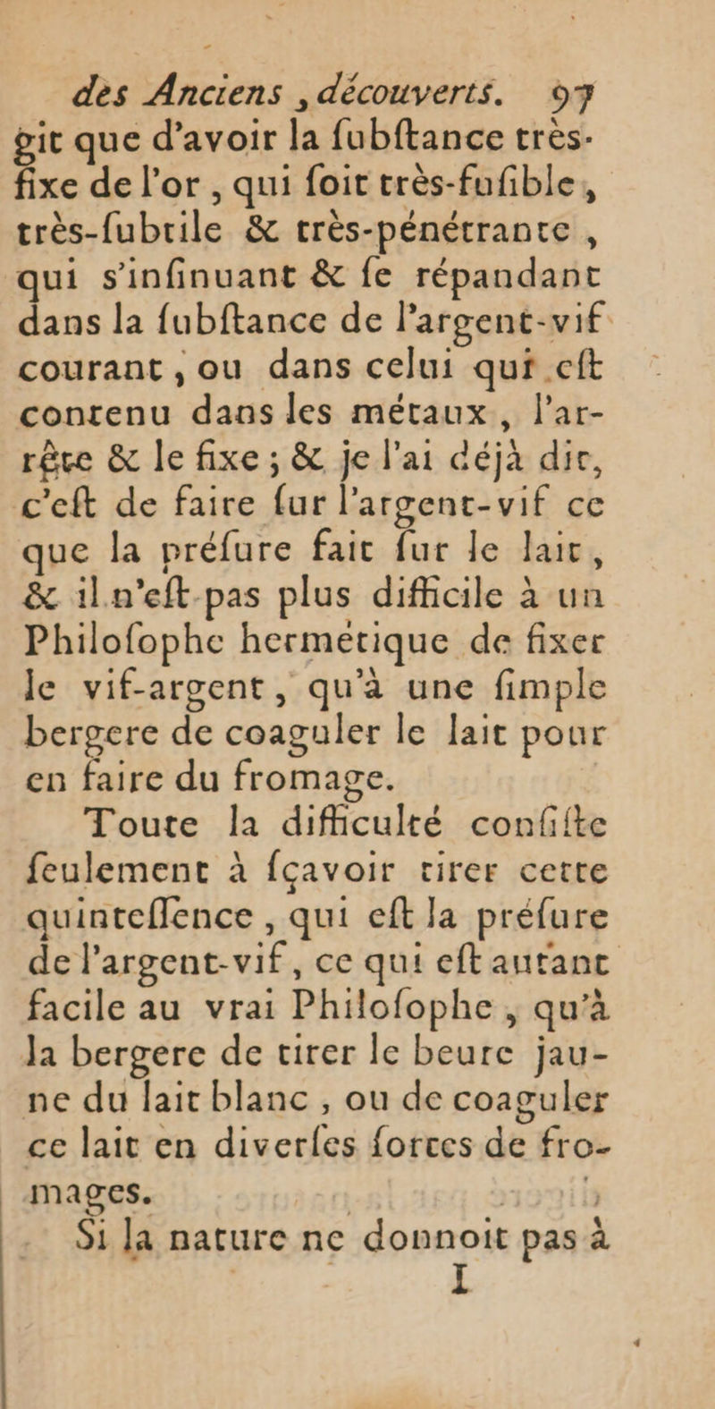 git que d’avoir la fubftance très. fixe de l'or , qui foit très-fufible, très-fubrile &amp; très-pénétrante, qui s'infinuant &amp; fe répandant dans la fubftance de largent-vif courant ,ou dans celui qui .eft contenu dans les métaux, l'ar- rêce &amp; le fixe ; &amp; je l'ai déjà dir, que la préfure fait fur le lait, &amp; iln’eft pas plus difficile à un Philofophe hermétique de fixer le vif-argent, qu’à une fimple bergere de coaguler le lait pour en faire du fromage. Toute la difficulté confite feulement à fçavoir tirer cette quinteflence , qui eft la préfure de l’argent-vif, ce qui eftautanc facile au vrai Philofophe ; qu'à Ja bergere de tirer le beure jau- . \ . * Oo ce lait en diverles forces de fro- mages. | 1970 is Si la nature ne donnoit pas à