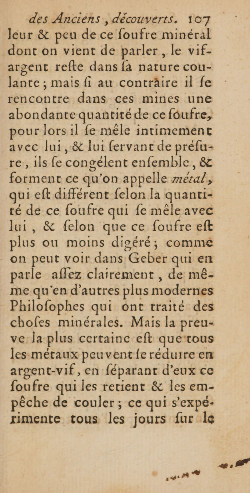 leur &amp; peu de ce foufre minéral dont on vient de parler , le vif- argent refte dans {a nature cou- Jante ; mais fi au conträire il fe rencontre dans ces mines une abondante quantité de ce foufre, pour lors il fe mèle intimement avec lui, &amp; lui fervant de préfu- re, 1ls fe congélent enfemble, &amp; forment ce qu’on appelle zrera/, qui eft différent felon la quanti- té de ce foufre qui fe mêle avec lui, &amp; felon que ce foufre eft plus ou moins digéré; comme on peut voir dans Geber qui en parle aflez clairement , de mê- me qu'en d’autres plus modernes Philofophes qui ont traité des chofes minérales. Mais la preu- ve la plus certaine-eft querous les métaux peuvent fe réduire en argent-vif, en féparant d'eux ce foufre qui les retient &amp; les em- pêche de couler; ce qui s’expé- rimente tous les jours fur lé on ® PT