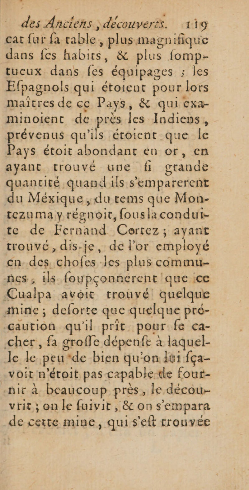 cat {ur fa table, plusmagnifique dans fes habits, &amp; plus fomp- tucux dans fes équipages ; les Efpagnols qui étoient pour lors maitres de ce Pays, &amp; qui exa- minoient de près les Indiens, prévenus qu'ils étoient que le Pays étoit abondant en or, en ayant trouvé une fi grande quantité quand ils s'emparerent du Méxique , du rems que Mon- tezuma yrégnoit, fousiacondut- te de Fernand Ceortez ; ayant trouvé, dis-je, de l’or employé cn des, chofes les plus commu es, ils foupçonnerent ‘que ice ÆCualpa avoit trouvé quelque amine ; deforte que quelque pre- œaution qu'il prit pour fe ca- cher, fa groffe dépenfe à laquel- le le peu*de bien qu'on lui fça- voit n'étoit pas capable-te fout- nir à beaucoup près, le décow- vit; on le fuivit , &amp; on s'empara de certe mine, qui s'eft rrouvée