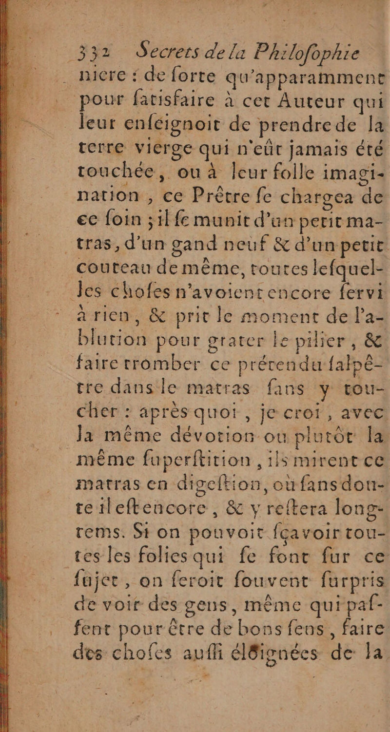 . nicre : de forte qu’apparamment . pour facisfaire à cet Auteur qui leur enféignoit de prendrede la terre vierge qui n'eût jamais été touchée, ou à Îeur folle imagi- nation, ce Prêtre fe chargea de ec foin ;1l fe munit d’un peritma- _tras, d’un gand neuf &amp; d’un petit couteau de même, toutes lefquel- Jes chofes n'avoienr encore fervi arien, &amp; prit le moment de la= blution pour grater ke pilier, &amp; faire cromber ce prérendu falpé- tre danse matras fans y tou- CHen: aprésquot ,; jé crefr, avé Ja même dévotion ou plutot la même fuperftition , ils mirentce matras en digeltion, où fansdou- tetleftencore, &amp; y reftera long- rems. St on pouvait fçavoir tou- tes les folies qui fe font fur ce fujer, on feroit fouvent furpris de voir des gens, même qui paf- fent pour être de bons fens, faire des chofes aufli él8ignées de la