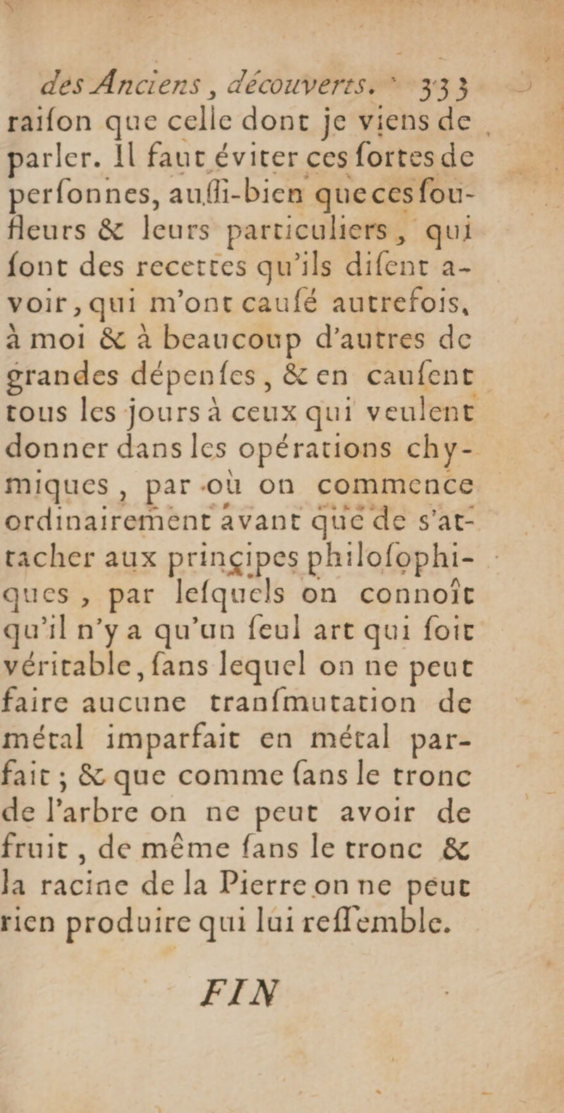 raifon que TE dont je viens de. parler. Il faut éviter ces fortes de perfonnes, auffi-bien que ces fou- fleurs & leurs particuliers, qui font des recettes qu'ils difent a- voir, qui m'ont caufé autrefois, à moi & à beaucoup d’autres de grandes dépentes, &en caufent tous les jours à ceux qui veulent donner dans les _opérations chy- miques , par: où on commence Adineroône avant que : de s'at- tacher aux prinçipes ph: lofophi- ques , par lefquels on connoîit qu’il n’y a qu’un feul art qui foit véritable, fans lequel on ne peut faire aucune tranfmutation de métal imparfait en métal par- fait ; & que comme {ans le tronc de lac on ne peut avoir de fruit, de même fans le tronc & Ja racine de la Pierre on ne peut rien produire qui lui refflemble. FIN