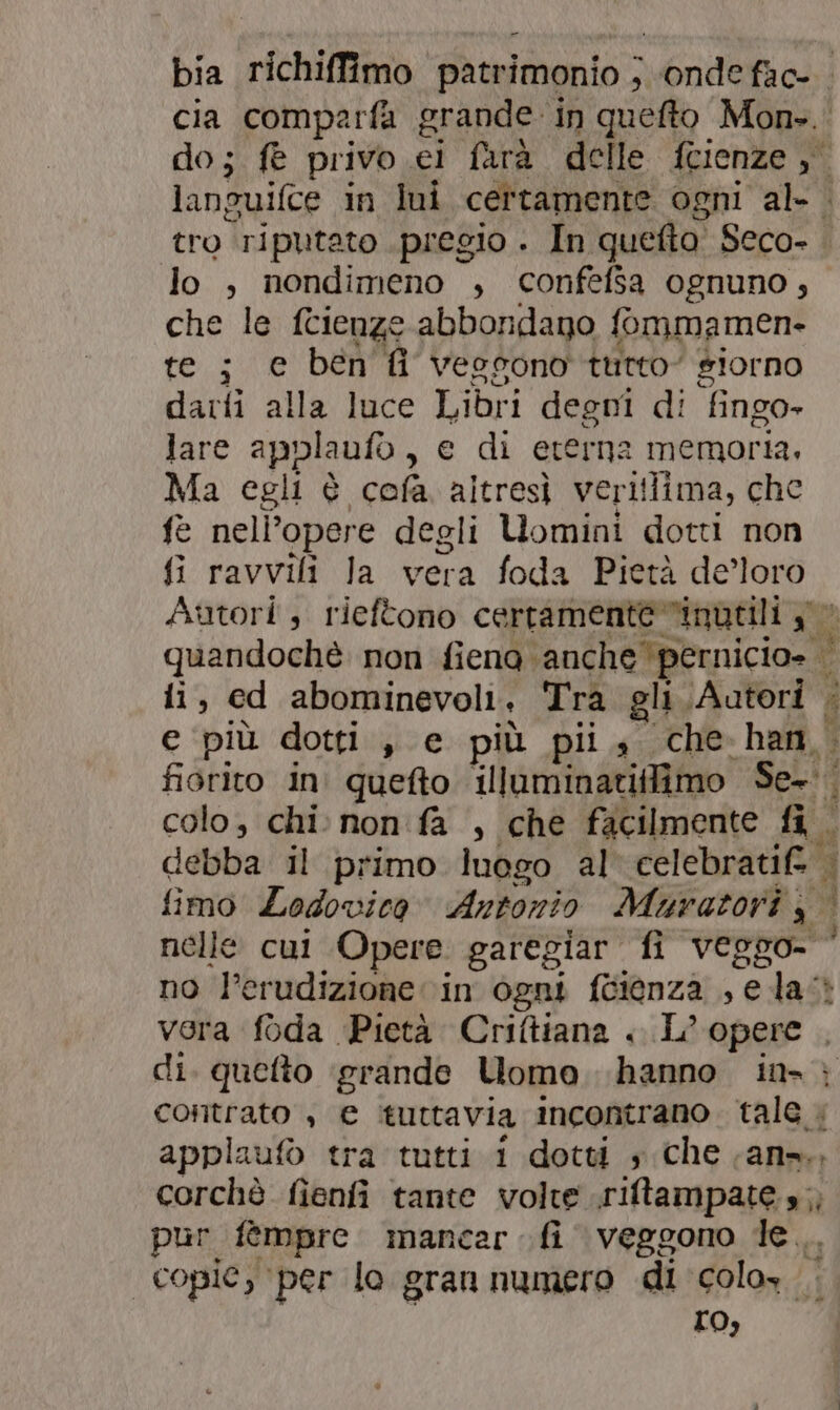 lo , nondimeno , confefsa ognuno, che le fcienze abbondago fommamen- te; e ben fi vessono tutto giorno darti alla luce Libri degni di ‘fingo- lare applaufo , e di eterna memoria, Ma egli è cofa. altresì veritlima, che fe nell’opere degli Uomini dotti non fi ravvili la vera foda Pietà de’loro ii, ed abominevoli , Tra gli Autori : debba Il primo luogo al celebratifà nelle cut Opere garegiar fi veggo- $ #4 hi  R, applau tra tutti i dotti s che ans. La pur fèmpre mancar fi veggono le, LO,