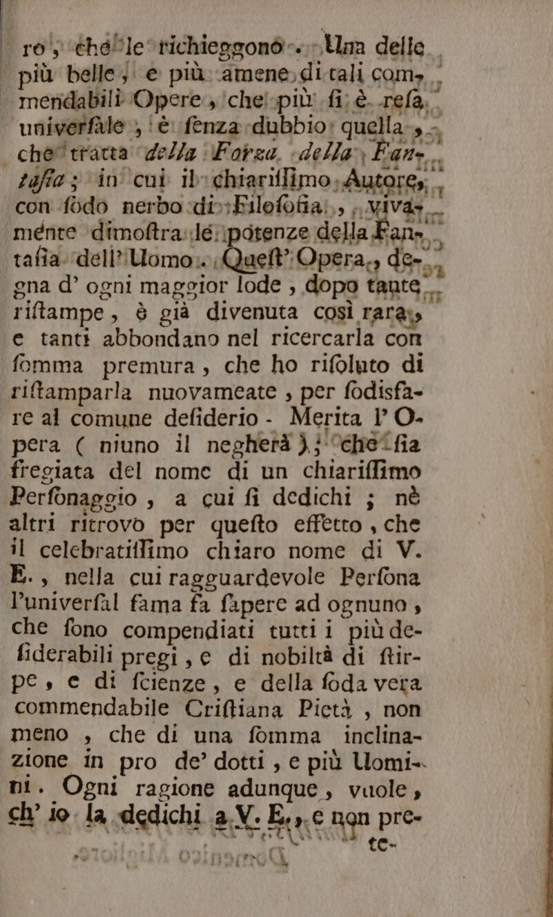 | ro éhelle trichieggonò-. Um delle | più belle; e più amene»di tali com, | | meridabili Opere, ichelpiù' fi; è. rela.” univerfàle ; ‘è. fenza dubbio: quella-, —. | che'tratta della Forza. «della» Fan. taffie 3 in cui ib: chiariflimo, Autores; . con fodo nerbo :di»&gt;Filofofia),, ;, wivaz mente \dimoftra.lé;\potenze della Fan»... tafia. ‘dell’ Uomo» Quett” Opera,, de. gna d’ ogni maggior lode , dopo tante. riftampe, è già divenuta così rara» e tanti abbondano nel ricercarla con fomma premura, che ho rifoluto di ritamparla nuovameate ; per fodisfa- re al comune defiderio - Merita 1’ O. pera ( niuno il negherà )}'“chelfia fregiata del nome di un chiariffimo Perfonaggio è a cui fi dedichi ; nè altri ritrovo per quefto effetto , che il celebratiffimo chiaro nome di V. E., nella cui ragguardevole Perfona l’univerfal fama fa fapere ad ognuno , che fono compendiati tutti i più de- fiderabili pregi, c di nobiltà di ftir- pe, e di fcienze, e della foda vera commendabile Criffiana Pietà , non meno , che di una fomma. inclina- zione in pro de’ dotti, e più Uomi-. DI. Ogni ragione adunque , vuole , ch'io la dedichi a.V. E.» e ngn pre- ; . RITA RO  (e
