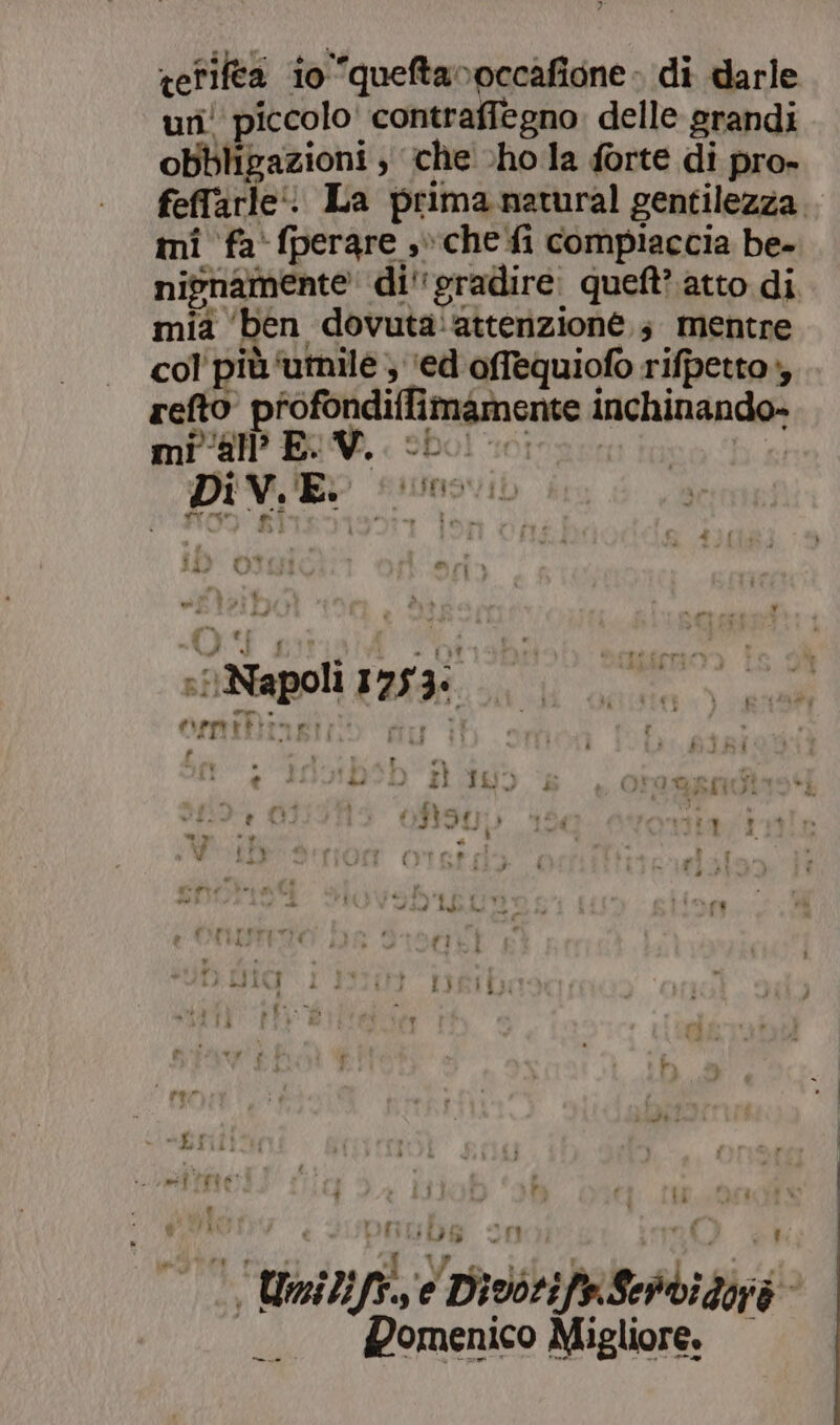 tefilea io queftavoccafione» di darle uri! piccolo’ contraffegno delle srandi obbligazioni , che cho la forte di pro- feffarle‘: La prima natural gentilezza. mi fa‘ fperare ,» che fi compiaccia be- nivnamente di''eradire. queft? atto di mia ‘ben dovuta: attenzione 3 mentre col' più ‘umile ; ‘ed offequiofo rifpetto», refto profondiffimamente inchinando- mi all? EV. cb I n 312 CIUisi © rin o % gra. ei : \ LI «i f o { IT TALENT 4A eci ‘ ° ci siiNapoli 1753: cd i , Aeprtiere? - p  pi n Di ° $ € è ZI IL à GRIN: . EL Vie. 0S39L 1) 83  . i y MA VA È Lai + Fi fi LI ISLA : £) i fi: ) v rar “LI MII Ras #4 ce r 1 RITA ri È tà DIL rt : » 4 ta i o) a V (Dei i I ” |  | | Unilifà, e Divorife.Sehvidoià Pomenico Migliore.