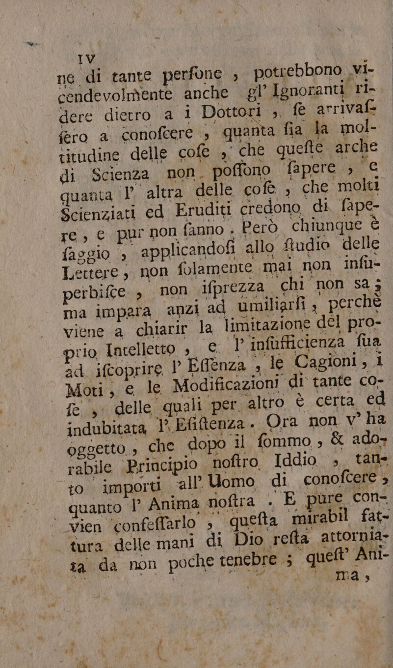 né di tante perfone , potiebbono .vi- cendevolmente anche gl’ Ignoranti. rl- dere dietro 2 i Dottori ,, bt: arrivafe fero a canofeere ; quanta fia la mol- titudine delle cofe ,i che quefte arche di Scienza non. poffono fapere s'e quanta ‘V altra delle cofè , che molti Scienziati ed Eruditi credono di fape- re, € pur non fanno . Però chiunque È faggio applicandofi allo ftudio delle Lettere, non folamente mai. non ‘infi perbifte , non ifprezza. chi non sa; ma impara. anzi ad umiliarfi , perchè viene a chiarir nà limitazione del pro- rio Intelletto , di infufficienza fua ad. ifcoprire 1° Ti genza , le Cagioni, i Moti, e le Modificazioni di tante c0-. fe. 3° delle quali per altro è certa ed indubitata VP, Efitenza . Ora non v° ha OGGETTO, è che dopo il fommo » &amp; ado- rabile Principio noftro, Iddio s talle to importi all Uomo di conoftere 5, — quanto È Anima noftra . E pure con- “vien ‘confeffarlo s ‘queta mirabil fat- ‘tura delle mani di Dio refta attornia- ta da non poche tenebre “que. Ani- det ma 3