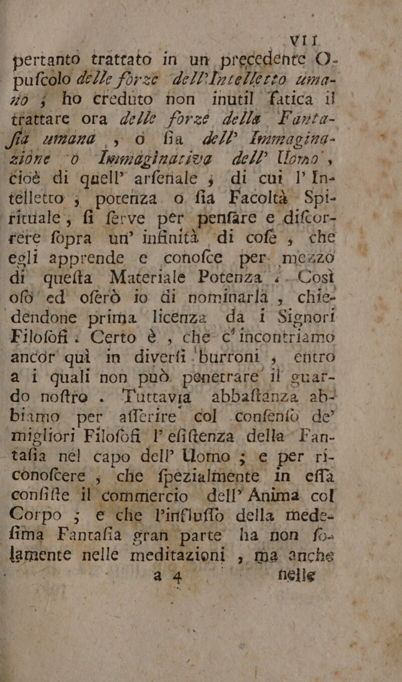 vg pertanto trattato in un precedente O- z#ò 3 ho creduto non inutil fatica il trattare ora delle forze della ‘Fonta- Cioè di quell’ arfetiale 3 di cui 1’ In- telletto ; poreniza. o. fia Facoltà Spi- tere fopra un’ infinità di cofè ; che egli apprende e conofce per: mezzo di quetta Materiale Potenza «. Così ol6'ed oferò io di nominarla ,s chie ‘«déndone prima licenza da i Signori Filofofi : Certo è , che c’ incontriamo a i quali non può. penetrare” il guar- do noftto . ‘Tuttavia abbaltanza abi biamo per afferire col .confenfo de migliori Filofofi l elitenza della Fan- talia nel capo dell’ Uomo ; ‘e per ri- conoftere ; che fpezialmente. in efla confite ‘il commercio dell’ Anima. col Corpo ; € che l’infiuffo della mede- Rue nelle meditazioni » Ina anche a 4. © © nelle