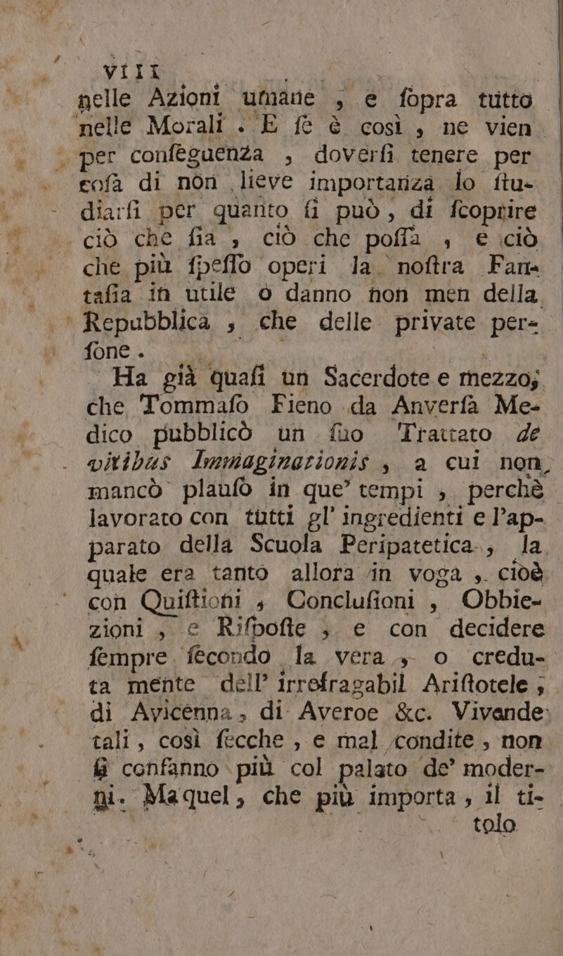 cofa di non lieve importariza lo ftu- dia:fi per quarto fi può, di fcoprire che più f{peffo operi la. noftra Fam tafia in utile © danno non men della. fone . i Ha già quafi un Sacerdote e mezzo; che 'Tommafo Fieno .da Anverfa Me- dico pubblicò un fuo Trattato de vitibas Immaginazionis è a cui non, mancò plaufò in que’ tempi s perchè lavorato con tutti gl’ ingredienti e l’ap- parato della Scuola Peripatetica., la quale era tanto allora vin voga ;. cidè con Quiftiohi $ Conclufioni , Obbie- zioni , e Rifboffte ; e con decidere fempre. fecondo la vera, o credu- ta mente dell’ irrofragabil Ariftotele ; di Avicenna, di Averoe &amp;c. Vivande tali, così fecche , e mal condite , non fi confanno più col palato de’ moder- ni. Maquel, che più importa, il ti- \