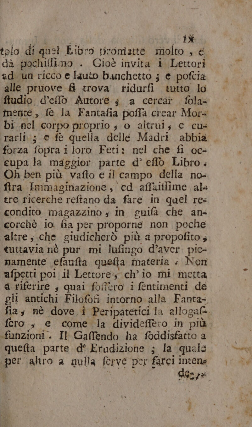 iù tolo di quel Libro promette molto , € dà pochiilimo . Gioè invita i Lettori ad. un ricco e lauto banchetto 3 € poftia alle pruove fi trova ridurfi tutto lo ftudio d’efò Autore s a cercar fola= mente , fe la Fantafia poffa crear Mors bi.nel corpo proprio s o altrui; € cus forza fopra i loro Feti: nel che fi oc- eupa la maggior parte d° eflò Libro . Oh ben più vafto e il campo della no- fira Immaginazione , ed affaltlime als tre ricerche reftano da fare in quel res condito magazzino » In guifa che an- corchè io. fia per proporne non poche altre; che giudicherò più a propofito 4 tuttavia nè pur mi lufingo d’aver. pie- mamente efautta quetia materia «+ Non afpetti poi il Lettore ch'io mi metta d riferire s quai foffero i fentimenti dé gli antichi Filofofi intorno alla Fanta- «funzioni . Il Gaffendo ha foddisfatto a quefta parte d° Erudizione ; la quale per altro a qulla ferve per farci Intense