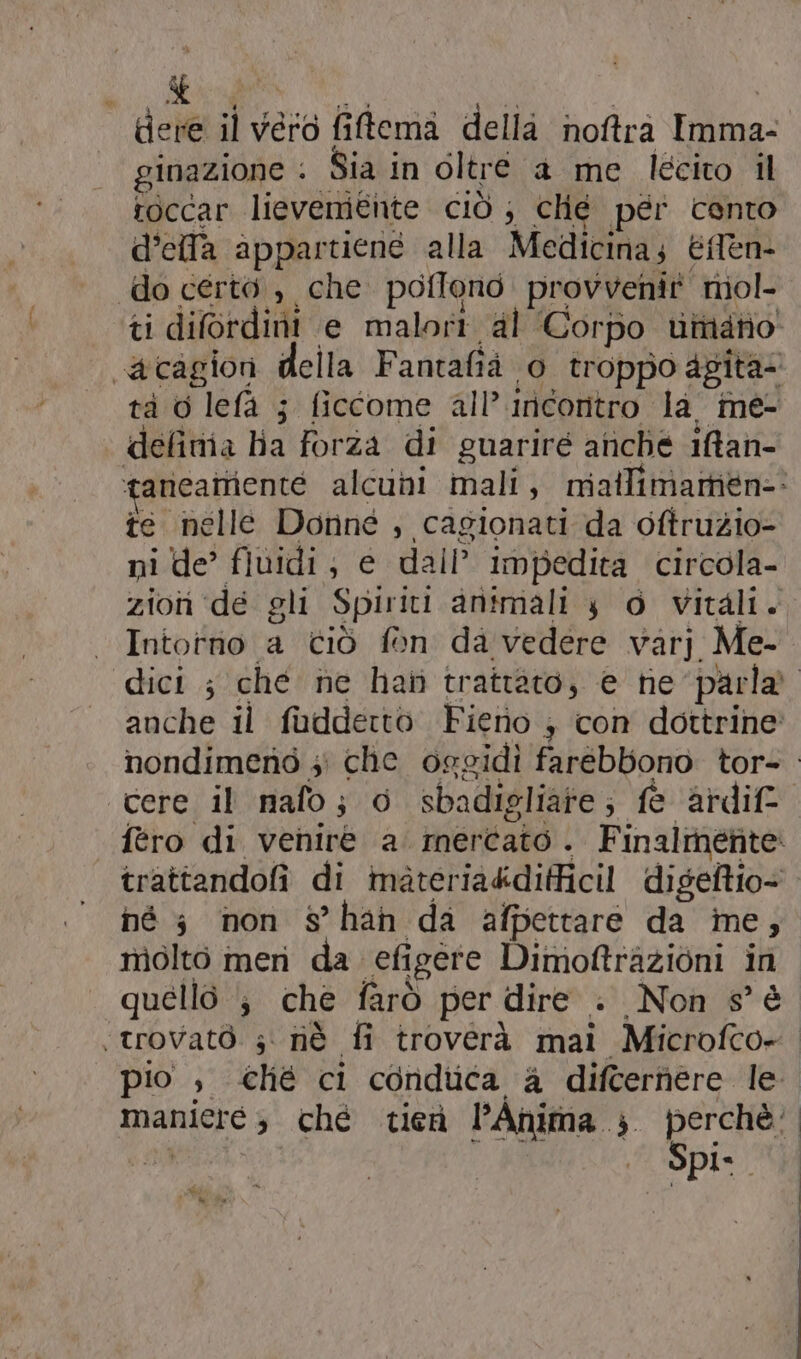 tere il vero fiftema della noftra Imma- ginazione . Sia in oltre a me lecito il te nelle Donné , cagionati da oftruzio- ni de’ fiuidi; e dall’ impedita circola- zion de gli Spiriti animali 4 @ vitali; Intotrio a ciò fon da vedere varj Me- dici ; ché ne hati trattato, e he parla anche il fudderto Fieno ; con dottrine nondimend 5 che osgidi farebbono tor- cere il mafo; 0 sbadigliare; fe ardif: fero di venire a. mercato. Finalmérite: trattandofi di materia&difficil digeftio- né 3 non s°han da afpettare da ine, nìolto meri da efigere Dimoftrazioni in quello ; che farò per dire . Non s° € «trovato s' nè fi troverà mai Microfco- pio , ché ci conduca a difterhere le maniere s ché tiei l’Ahima ; perchè: