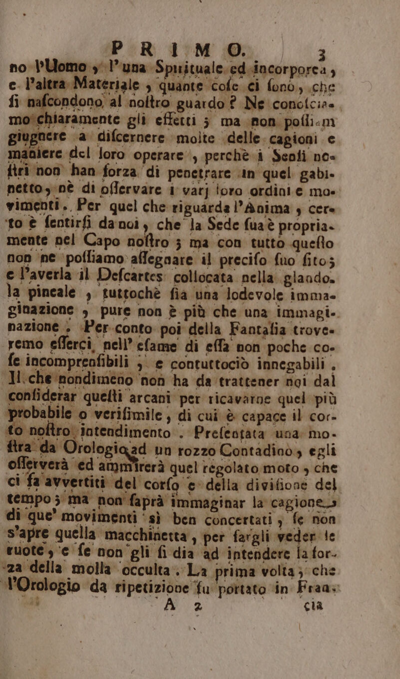 no Uomo y l'una Spuituale.ed.incorporca , c_ l’altra, Materiale è quante cofe ci fono, (che fi nafcondono, al inoltro guardo ? Ne conotcia» mo'chiaramente gli effetti ; ma non pofii:m giugnere ‘a difcernere molte delle cagioni e maaiere del loro operare, perchè. i Senii noe firi non han forza di penetrare in quel gabi- petto,:nè di offervare 1 varj oro ordinie ma» vimenti.. Per quel che riguarda l’Anima $ cere ‘to è fentirfi danoi, che Ja Sede fuaè propria. mente pel Capo noltro } ma con tutto quefto non ‘ine ‘pofliamo affegnare il precifo fuo fito; e l’averla il Defcartes: collocata nella. glando. la pincale , futtochè fia una lodevole imma- ginazione , pure non è più che una immagi-. nazione &gt; +Per.conto poi della Fantalia trovo» remo efferci, nell’ efame di effa non poche co- fe incompreafibili ;' e contuttociò innegabili , Jl.che nondimeno ‘non ha da trattener noi dal confiderar quelti arcani per ricavarne quel più Ri di bi ti Lioni - obabile o verifimile, di cui è capace il cor- to noltro. intendimento . Prefeotata una mo- ftra da Orologiaad un rozzo Contadinò, egli offerverà ed sog rerà quel regolato moto , che ci fa avvertiti del corfo © della divifione del tempo ; ma non'faprà immaginar la cagione» di‘que’ movimenti ‘sì ben concertati } le non s’apre quella macchinetta , per fargli veder le ruote, ‘e fe non'gli fi dia ad intendere la for. «za della molla ‘occulta’: La prima volta; che l’Orologio da ripetizione ‘fu portato in Fraa: is ai | cia