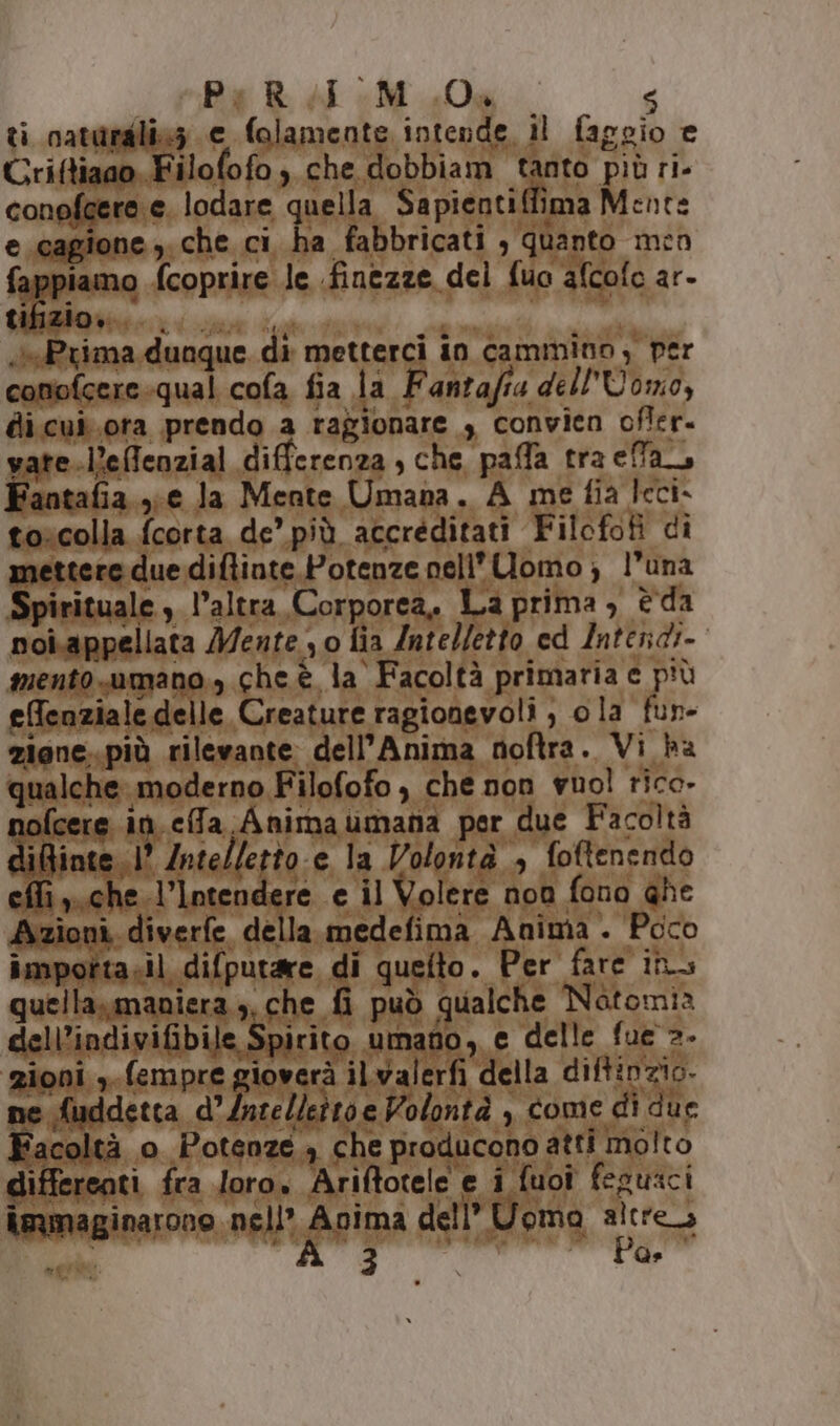 s Be Rd e M 0g 4 ti catardlicz e folamente intende il faggio e Uriftiaao Filofofo, che dobbiam tanto più ri- conofeere e. lodare quella Sapientiffima Mente e.cagione y.che ci ha fabbricati , quanto men fappiamo {coprire le finezze del fuo afcofo ar- GBizione:. un co leo Prima, dunque di metterci in cammino , per conofcere-qual cofa fia la Fantafia dell'Uomo, di.cui.ora prendo a ragionare , convien ofler. vare -effenzial differenza, che paffa tra ea Fantafia xe Ja Mente Umana. A me fia leci- toscolla fcorta de’ più accréditati Filofofi di mettere due diflinte.Potenze nell’ Uomo; l’una Spirituale ,. l’altra, Corporea. La prima , è da poi.appellata Mente , o lia Intelletto ed Intendi- mento.umano., che è la Facoltà primaria e più effenziale delle Creature ragionevoli ; ola fun- zigne..più rilevante: dell'Anima noftra. Vi ha qualche. moderno Filofofo , che non vuol rico. gpieese in.efa Animaumana per due Facoltà iGinte 1° Intelletto-e la Volontà , foftenendo effi ,..che.l’Intendere e il Volere non fono ghe Azioni, diverfe della. medefima Anima . Poco importasil difputare di quefto. Per fare in quella.»,maniera , che fi può qualche Natomia dell’indivifibile Spirito umato, e delle fue =. gioni ,.fempre gioverà ilwalerfi della diftinzio. ne fuddetta d’acellettoe Volontà , come di due ‘acoltà o Potenze. che producono atti molto differeati fra loro. Ariftotele e i fuoi feguici immaginarono nell’ Anima dell” Uoma altres