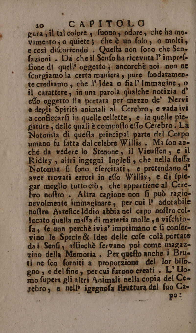 so CAPITOLO gura.yil.tal colore 9 fuono» 1: idore che ha moe vimento; o quiete; che. èvun ifolo., o molti, e.così difcortendo . Quefta non fono che Sen» fazioni . Da chel Senfoha ricevuta.1° impref= fione di quell’ oggetto.s. ancorchè.noi..non ne fcorgiamo la certa maniera; pure fondatamen- te crediamo ; che l'Jdea o fial’ Immagine, o il carattere; in una parol a.qualche ‘notizia. d” Ripe fia portata per.mezzo. de' Nervi egli Spiriti animali al Cerebro, e vadaivi conficcarfi în quelle cellette, e in quelle Pri