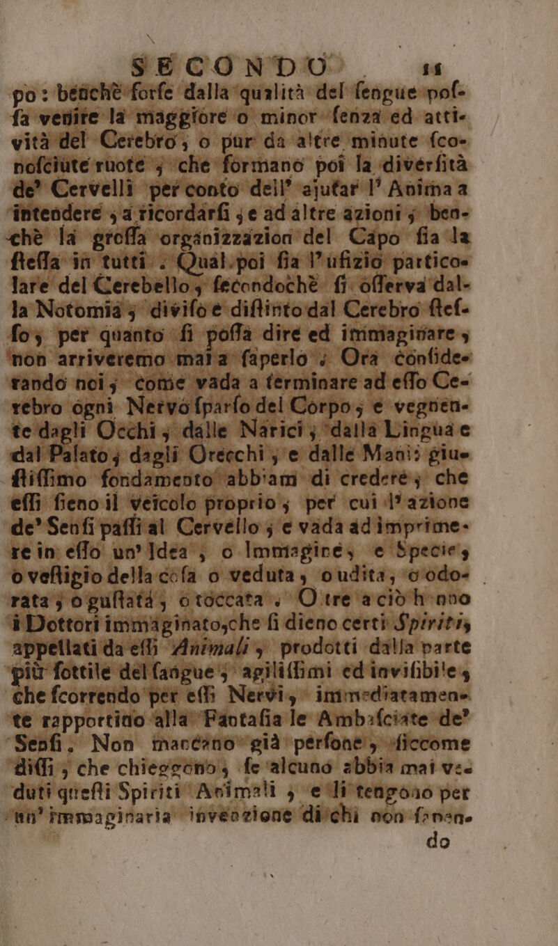 SECONDO... ss po: befichè:forfe dalla qualità del'fengue pof- fa vetiite la maggiore o minor fenza ed atti. vità del Cerebro, o pur da altre minute (co- nofciute ruote ; che formano poî la diverfità de” Cervelli ‘per conto dell’ ajutar 1° Anîmaa ‘intendere ; a ricordarfi je ad altre azioni 5 ben- ‘hè la groffa orginizzazion'del Capo fia la freffa in tutti. Qual.poi fia l’ufizio partico» lare del Cerebello; fecondochè: fi. offerva dal- la Notomia 5 ‘divifo è diffinto:dal Cerebro ftef- fo; per quanto fi poffa dire ed immagivare ; ‘non arriveremo mata faperlo ; Ora confide» rando noi; come vada a terminare ad effo Ce- rebro ogni Netwofparfo del Corpo; e vegren- te dagli Occhi; dalle Narici; “dalla Lingua ce dal Palato;; dagli Oreechi je dalle Mani; giue fiffimo foridamento abb'am di credeté; che effi fieno il veicolo proprio; per cui d'azione de” Senfi paffi al Cervello je vada adimprime. re in effo un'idea; 0 Immagine) e Species oveftigio della cifa o veduta, oudita; vodo- . rata} o guftatà; otoccata.. O.tre ‘acid h-nno è Dottori immiginato;che fi dieno certi Spirits Ri ter Animali‘) prodotti dalla parte più fottile dellangue 5 apiliflimi ed'invifibi!e4 che fcorrendo per ell Nervi, immediatamene. te rapportitio ‘alla ‘Fantafia le Amb:fciate de’ Senfi. Non macéano»già perfone siccome diffi; che chiegsdnb; fe ‘alcuno abbia mai ve. ‘duti quefti Spiriti Asimali } etti tengono per tn’ immaginaria ihveazione di'chi non frnane do