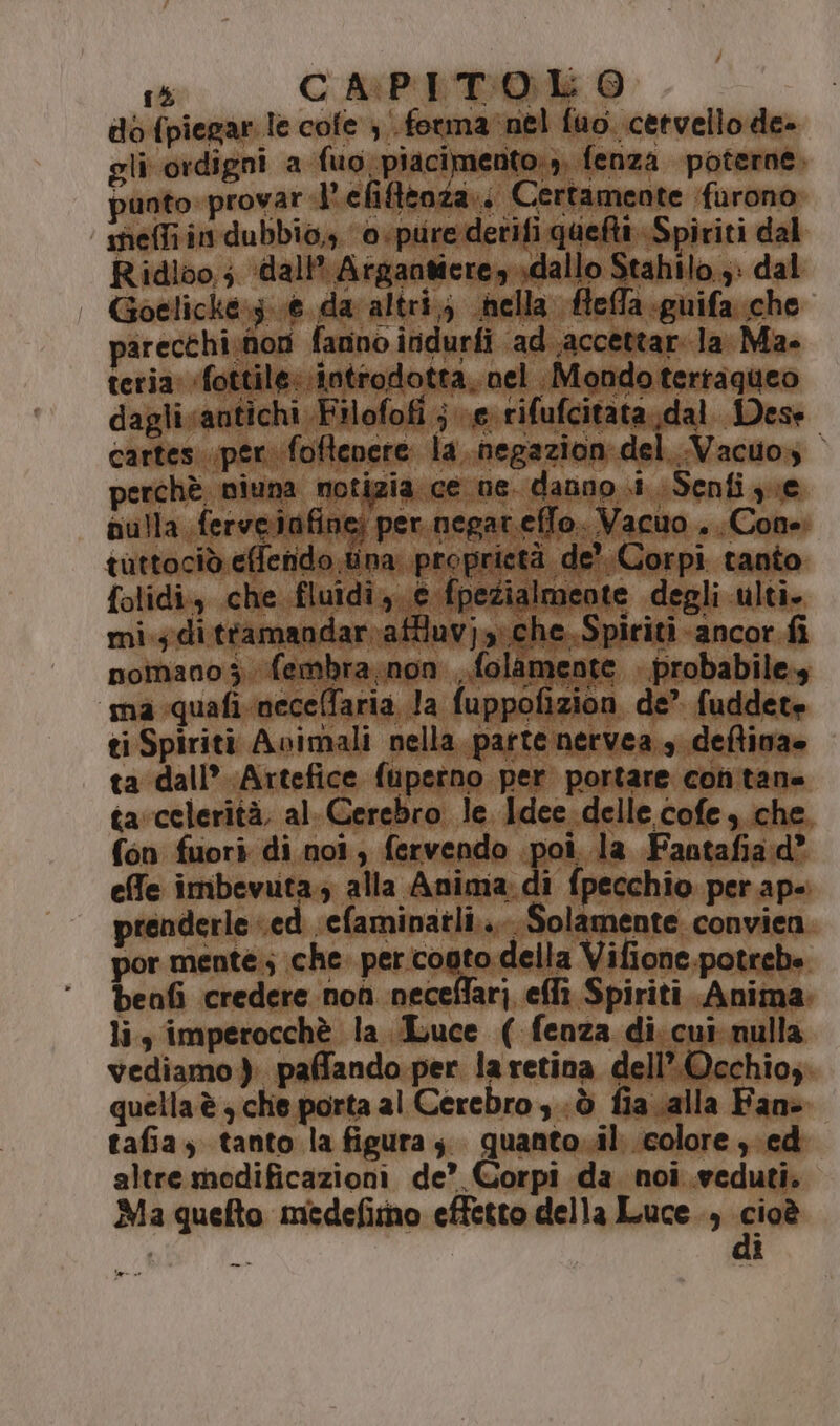 do (piegar le cofe ; forma nel fuo. cervello de» gli ordigni a fuo piacimento:,, fenza poterne. punto» provar l'efifftoza.. Certamente furono meffi in dubbio, o.purederifi quett Spiriti dal Ridlo0,; ‘dall’ Argantiere sdallo Stahilo 3: dal | Goelicke:;..6 da altri; nella fleffa.guifa. che parecthi;noti fanno înidurfi ad..accettar. la Ma. teria ‘fottile: introdotta. nel Mondoterraqueo dagli antichi Filofofi } e rifufcitata.dal Dese cartes..per. foftenere la..negazion del..Vacuo, perchè niuna notizia ce ne. danno .i Senfi ye pulla ferveinfine; per.negar.effo. Vacuo . Cone. tuttociò effenido tina. proprietà de? Corpi tanto folidi., che fluidi, e fpezialmeote degli ulti. mi.; di ttamandar.atluvjy;che.Spiriti ancor fi nomano 3. fembra,non , folamente . probabile.; ‘ma quafi necelfaria la fuppofizion de’ fuddete ti Spiriti Avimali nella parte nervea., deftiva» ta dall’ Artefice fupstno per portare conitane tacelerità, al. Cerebro le Idee. delle cofe che. fon fuori di noi, fervendo poi. la Fantafiad® effe imbevuta.; alla Anima: di fpecchio per ap-. prenderle «ed efaminatli..... Solamente convien por mente.; che. per cogto della Vifione potrebe benfi credere non neceflari eflì Spiriti. Anima: li, imperocchè la Luce ( fenza di. cui: nulla vediamo). paffando per la retina dell’. Occhio quella è che porta al Cerebro sò fiacalla Fan» tafia, tanto la figura; quanto.il. colore ;ed altre modificazioni de’ Corpi da noi .weduti. Ma quefto miedefitno effetto della Luce., era i —