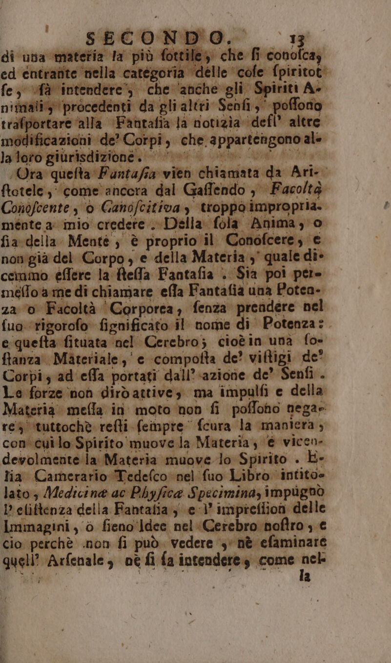 f ” Uri 4 di una materia la più fottile, che fi conoicay ed entrante ‘nella categoria ‘delle cofe fpiritot: fe, ‘fà intendere’, che ‘anche gli Spiriti A+ nimializ procedenti da gli altri Senfi,' poffono trafportare ‘alla ‘Fantafia Ja notizia ‘defl’ altre modificazioni de’ Corpi, che appartengono ale la/tato giurisdizione” mas er e 1a Ora quefta Puntafia vien chiamata da Ari-. ftotele, come‘ ancora dal Gaffendo , Facoltà nofcente s ‘0 Ganofcitivay troppo impropria. meénte a: inio credete . Della: fola Anima; o fia. della Mente ; è proprio il Conofcere, e nov'giaà del Corpo , e della Materia 3° quale die cemmo effere la tela Fantafia . Sia poi pere meftorarme di chiamare efla Fantafia una Potea- 220 Facoltà ‘Corporea; fenza prendere nel fuo ‘rigorofo fignificato il nome di Potenza:. e quefta fituata nel Cerebro; cioèin una fo- fianza. Materiale, e compofta de? viftigi de' Corpiz ad.effa portati dall'azione de’ Senfi . Le forze non dirdattive; ma impulfi e della Materia. mefla in moto non fi poffono nega» res ‘tuttochè refti fempre fcura la maniera, con cuilo Spirito muove la Materia, € vicen- devolmente la Materia muove lo Spirito . L- lia Camerario Tedelco nel fuo Libro intitoe lato 3 Medicina ac Phyfice Specimina, impugnò I? elittenza della Fantalia } e 1° impreflion delle Immagini, 0 fieno'ldee nel “Cerebro noftros € cio perchè .non fi può. vedere ‘3 nè efaminare quell’ Arfenale , oe fi fa intendere come ei Li a