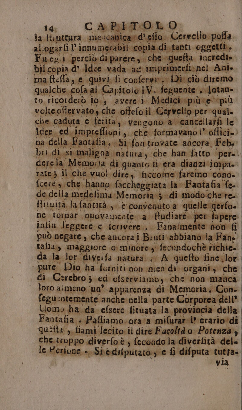 la funtepra mescanicand’ eflo . Cervello: pofla allogarli l’innumerabil copia.di.tanti oggetti, Fu.cg 1 perciò. di parere, che squefta incredie bil copia d' Adee vada ad imprimerfispel Ani volicoflervato, che offefoil Cervello per qual. che caduta c ferita, vengono a ‘cancellarti le Idee, ed. Imprefliuni ,. che formavano |” offici.. na della Faatalia...Si fontrovate ancora, Febs bis,di,si maligoa natura) che han fatto pere. cicre la Memo:ta di quaoto ti era dianziimpa» rate.5 il che vuol dire ficcoine faremo cond. fceré sche hanno faccheggiata la Fantafia fe- firuita. la fantità.,. è convenuto a quelle gerfo. iotia leggere e icrivere., Fanaimente non fi può negare, che ancora i Biuti ‘abbiano Ja Fans talia, maggiore 0 minore fecondochè richie. da la lor diveifa natura; A queto fineilor pure. Dio ha forniti non pico di organiy che Uomo ha.da efsere fituata la ‘provincia della. Fantafia » Pafliamo.ora‘a mifurar-l*erario*di quitta , fiami lecito. il dire Facoltà o Potenza che.troppo diverfoè, fecondo la diverlità del=. le Herione +. Si.èdifputato:y e fi difputa tutra= via