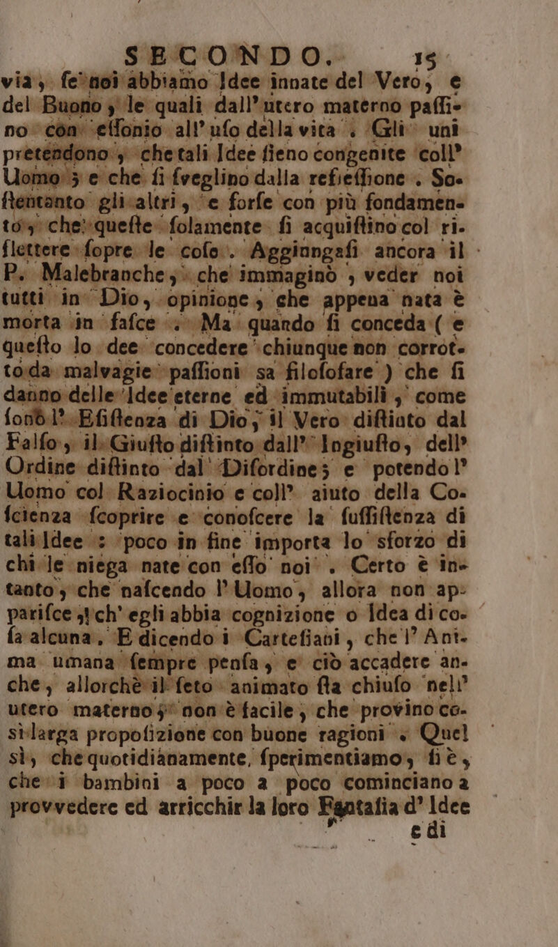 SECONDO. 135. via) feènoi abbiamo Idee innate dele Vero, € del Buono y le quali ‘dall’utero materno paffie no con: ‘etfonio all’ufo della vita; (Gli uni ino: ‘chetali Idee fieno congenite ‘coll’ rica fi fveglino dalla refieffione . So. fentanto glisaltri, ‘e forfe con più fondamen- 1013) che»quefte: folamente fi acquiftino. col ri. fletterefopre le cofo. ‘Aggiongafi ancora ‘il - Pi Malebranche 3. che' i immaginò , veder noi tutti ino Dio, opinioge $ ‘che appena | ‘nata è morta \in ‘fafce ‘; Ma quando fi conceda ( e quefto lo dee: ‘concedere ‘chiunque non corrot» toda ‘malvagie paffioni. sa filofofare ) che fi delle Idee eterne. ed a vioieaitatl0;? come iffenza di Dio; il Vero» diftiato dal il: Giufte o diftinto dall’ Ingiuflo, dell Ordine ‘diftinto ‘dal'Difordines e potendo l’ Uomo col. Raziocinio e coll” aiuto della Co- {cienza fcoprire e ‘conofcere la ' fuffiltenza di tali:Idee ‘3 ‘poco in fine” importa lo ‘sforzo di chile niega nate con eflo noi. Certo è in- tanto ; che nafcendo Uomo; allora non ap: parifce tich'egliabbia cognizione o Idea dico» fa alcuna, E dicendo i »Cartefiavi , che 1 Ant. ma. umana (i MP e penfa, , e' cid accadere an. che; allorchèvil' feto animato fla chiufo ‘nel utero ‘materneifi ‘non'èfacile; ‘che provino ce- sì-larga propofizione con buone ragioni + Quel sì, che quotidianamente, {perimentiamo, tè, che. i bambini a poco a poco cominciano a provvedere ed arricchir la loro Fgatafia ‘d' tali edi