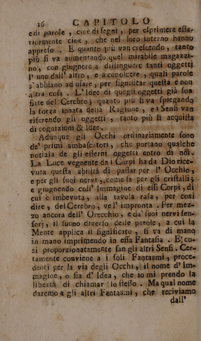 F 16 CA PLbTO LO: edi parole , scicè. di fegni oper efprimere elle» riormente: cioè. 3.) che nel ‘loro.iate: no hanno apprefo.:, E quanto. pi var crelcendo , tanto più fi va aumentando. quel. mirabile. magazzi» noi, con giugnerc.a. diltinguere tanti» oggetti uno dall’ altro e aconolcsre., «quali parole s'abbiano ad ufare , per fignititariquefta e 00n altra scofa + A’Idec.di quegiioggetti»già»foa fiute fel Cercbro;.\quanto più fiva «(piegando di cognizionis@ Ifigenia apri piera cd &gt; Adungus «gli Occhi ordinariamente fono de’ ‘primi ‘ambafcatori, » che portano: qualche notizia de gli;efterni. oggetti entro di néî. cui è imbevuta. alla tavola. rafa, per così dire, del Cerebro; vel’impronta .Per.meze for} ; 1) fuono diverto, deile parole, a cui la Meote applica il fignificato yi fi va di mano sì proporzipnatamente fan gli altri Senfi . Cere tamente convicac a i foli. Fagtasmi,y procte deoti per la wia degli Occhi.yîil nomé d’ Ime libertà, di chiamarlo fteflo.. Ma qual nome | daremo a gli altri: Fantasmi; che pag cc t | à “w