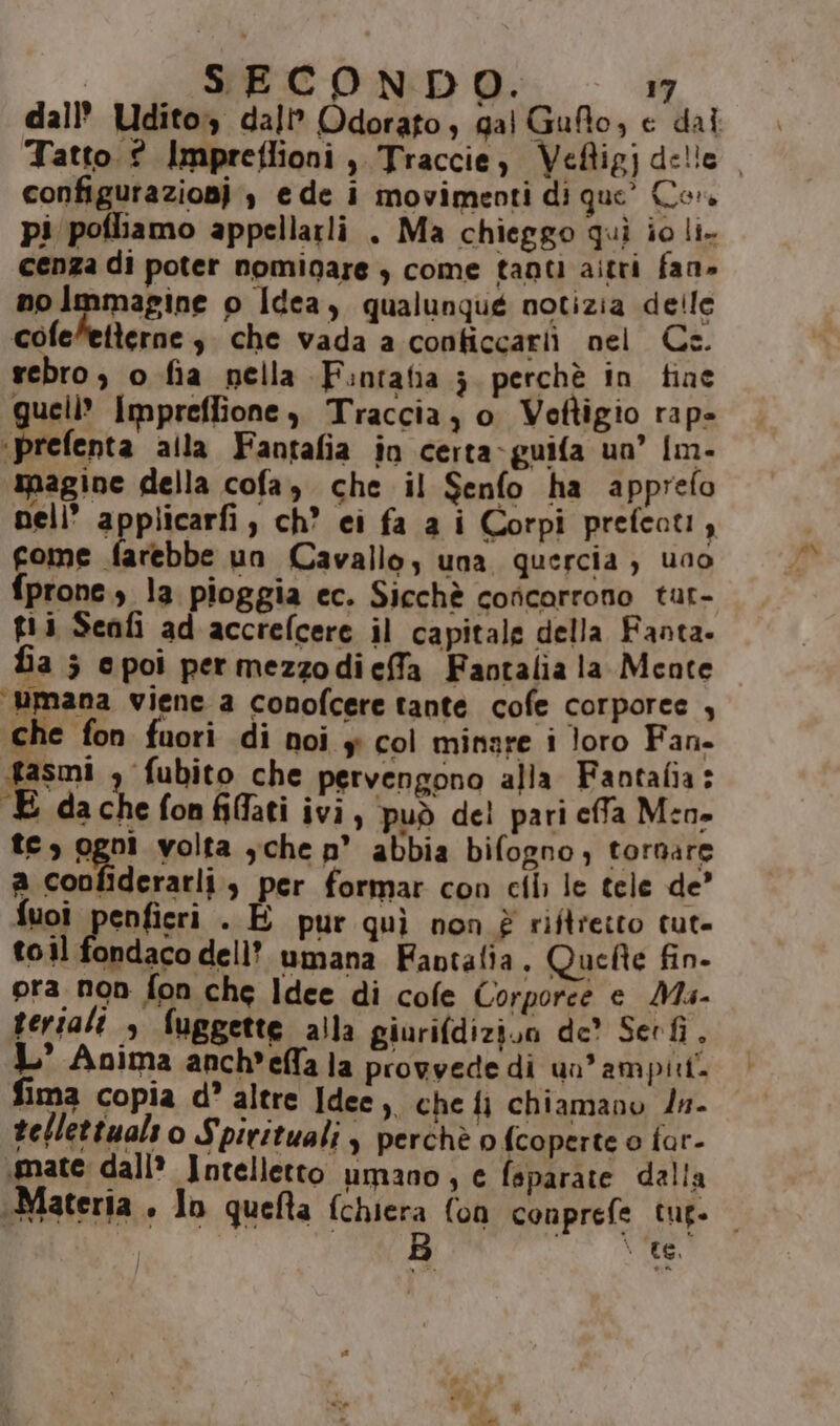 configurazionj , e de i movimenti di que’ Cor. pi pofliamo appellarli . Ma chieggo quì io li. cenza di poter nominare ) come tanti aitri fan» no Immagine o Idea, qualunqué notizia delle cofe”etterne s. che vada a conticcariì nel Cs. rebro , o fia nella Fintafia 3 perchè in fine gueli” Impreffione, Traccia, o Voettigio rape ict alla Fantafia in certa-guifa un’ Im- pagine della cofa, che il Senfo ha apprefo gome farebbe un Cavallo, una quercia , uno fprone., la pioggia ec. Sicchè concorrono tar- gii Senfi ad accrefcere il capitale della Fanta. fia ; cpoi permezzodieffa Faotalia la Mente ‘mana viene a conofcere tante cofe corporee , che fon fuori di noi y col minare i loro Fan. fasmi , fubito che pervengono alla Fantafia: £ dachefonfiflati ivi, può del pari cffa Men» te, ogni volta ,che n° abbia bifogno, tornare a coofiderarli, per formar con ci le tele de’ fuoi spsnfieri . E pur quì non è riftretto tut- toil fondaco dell? umana Fantalia. Quefte fin- pra non fon che Idee di cole Corporee e Ms- serali &gt; fuggette alla giurifdizion de? Serfi, I’ Anima anch'effa la provvede di un’ ampitt. fima copia d? altre Idee, che fi chiamano /n- tellettualt o S pirituali y perchè o fcoperte o far- mate dall’ Intelletto umano, e feparate dalla Te.