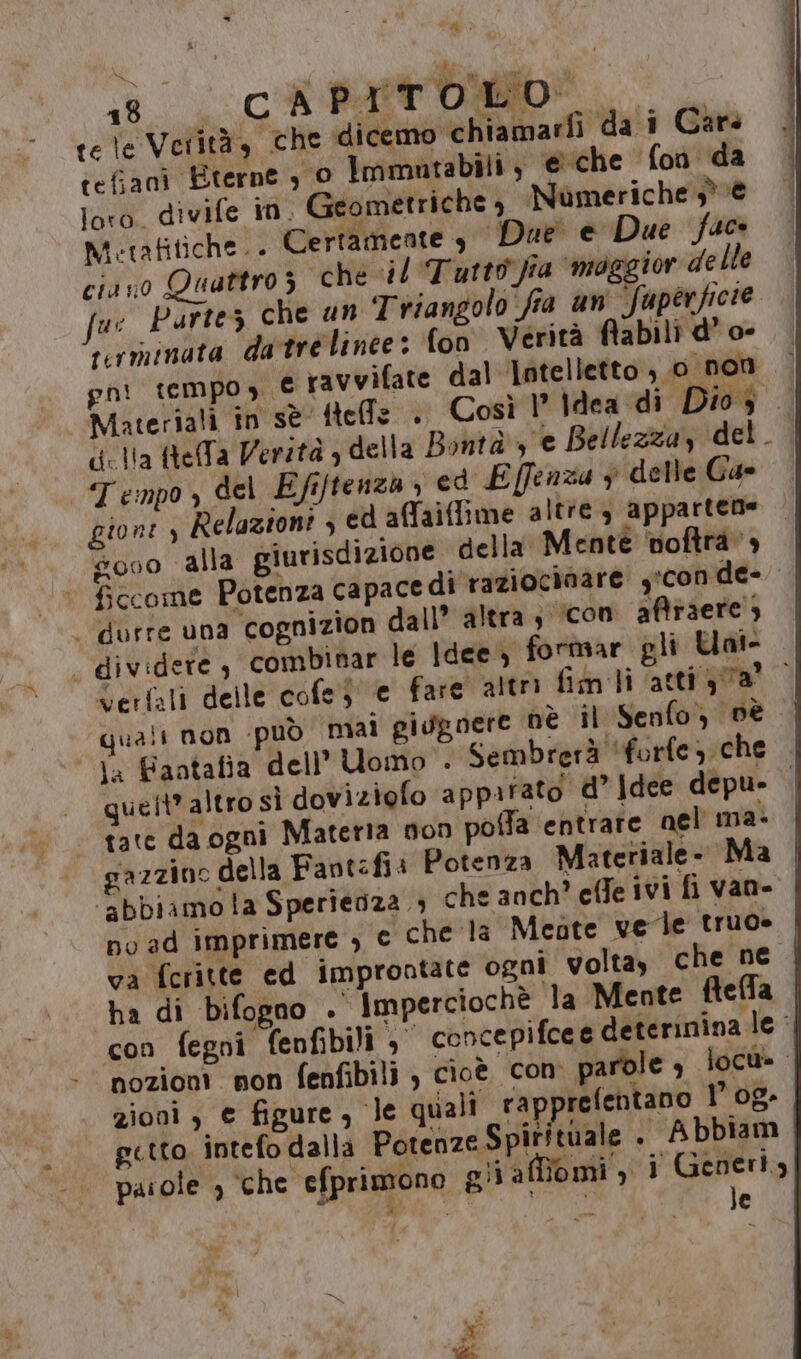 18 CAPITOLO. tele Verità, che dicemo chiamarfì da i Cars cefjanì Eterne , O Immatabili , e che fon da loro divife in. Geometriche , Numeriche 3° è Metafitiche.. Certamente + Due e Due fac ciano Quattroz che il Tutto. ‘fia “maggior delle ue Partez che un Triangolo fra un Superficie rerminata datre linee: fon Verità fiabili d’ o- gni tempo, € ravvifate dal lotelletto , 0 non Materiali in sè tele . Così 1° Idea di Dios . delia ftefa Verità , della Bontà ye Bellezza, del. | Tempo, del Efiftenza , ed Effenza y delle Ga gione) Relazioni , ed affaiffime altre 3 apparten= s000 alla giurisdizione della Mentè noftra » fccome Potenza capace di raziociaare y'con de- . durre una cognizion dall” altra ; icon aftraere , - dividere, combinar le ldee, formar gli Uat- verfali delle cofe e fare altr fim ti atti ya quali non può mai gisgnere nè il Senfo, Dè ta Fantafia dell’ Uomo . Sembrerà ‘forfe che queit* altro sì doviziofo apparato d° Idee depu- | tate da ogni Materia non poffa entrare nel ma» gazzino della Favtfi: Potenza Materiale. Ma ‘abbiamola Sperienza ; che anch? effe ivi fi van- no ad imprimere , © che la Mente vele truo» va fcritte ed improntate ogni volta, che ne ha di bifogno . Imperciochè la Mente ftefla con fegni fenfibili concepifcee deterinina le: nozioni non fenfibili } cioè con parole , locu=. zioni , e figure, le quali rapprefentano 1° 0g- getto. intefo dalla Potenze Spirituale » Abbiam paiole , ‘che efprimono gii af îomi, i Generly Menia se 4 le Re